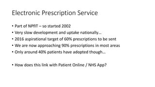 Electronic Prescription Service
• Part of NPfIT – so started 2002
• Very slow development and uptake nationally…
• 2016 aspirational target of 60% prescriptions to be sent
• We are now approaching 90% prescriptions in most areas
• Only around 40% patients have adopted though…
• How does this link with Patient Online / NHS App?
 