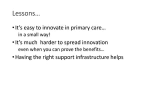 Lessons…
• It’s easy to innovate in primary care…
in a small way!
• It’s much harder to spread innovation
even when you can prove the benefits…
• Having the right support infrastructure helps
 