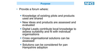 • Provide a forum where:
 Knowledge of existing pilots and products
used are shared
 New ideas and products are assessed and
evaluated
 Digital Leads contribute local knowledge to
assess suitability and fit with individual
organisations
 Cross organisational solutions can be
assessed
 Solutions can be considered for pan
Hampshire adoption
Purpose
 