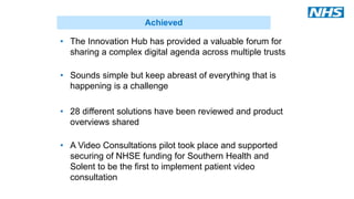 • The Innovation Hub has provided a valuable forum for
sharing a complex digital agenda across multiple trusts
• Sounds simple but keep abreast of everything that is
happening is a challenge
• 28 different solutions have been reviewed and product
overviews shared
• A Video Consultations pilot took place and supported
securing of NHSE funding for Southern Health and
Solent to be the first to implement patient video
consultation
Achieved
 