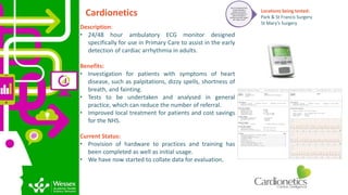 Cardionetics
Description:
• 24/48 hour ambulatory ECG monitor designed
specifically for use in Primary Care to assist in the early
detection of cardiac arrhythmia in adults.
Benefits:
• Investigation for patients with symptoms of heart
disease, such as palpitations, dizzy spells, shortness of
breath, and fainting.
• Tests to be undertaken and analysed in general
practice, which can reduce the number of referral.
• Improved local treatment for patients and cost savings
for the NHS.
Current Status:
• Provision of hardware to practices and training has
been completed as well as initial usage.
• We have now started to collate data for evaluation.
Tier 2: FunctionalTrial -
Confirmingthat a
product or service
works as intended; i.e.
does it function in
primary care and impact
the ‘need’ at all?
Locations being tested:
Park & St Francis Surgery
St Mary’s Surgery
 