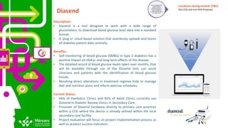 Diasend
Description:
• Diasend is a tool designed to work with a wide range of
glucometers, to download blood glucose level data into a standard
format.
• A ‘plug in’ cloud based solution that seamlessly uploads and stores
all diabetes patient data centrally.
Benefits:
• Self-monitoring of blood glucose (SMBG) in type 2 diabetics has a
positive impact on HbA1c and long-term effects of the disease.
• The detailed record of blood glucose levels taken over months, that
will be available through use of the Diasend tool, can assist
clinicians and patients with the identification of blood glucose
trends.
• Resulting direct alterations in treatment regimes help to manage
diet and nutrition plans and inform exercise schedules.
Current Status:
• 94% of Paediatric Clinics and 85% of Adult Clinics currently use
Diasend in Diabetic Review Clinics in Secondary Care.
• Provision of Diasend hardware directly to primary care practices
within a CCG where the device is already utilised within the local
secondary care facility.
• Project evaluation will focus on project implementation process as
well as product success indicators.
Tier 2: FunctionalTrial -
Confirmingthat a
product or service
works as intended; i.e.
does it function in
primary care and impact
the ‘need’ at all?
Locations being tested: (TBC)
One CCG and one PCN Proposed
 