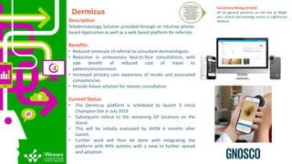 Dermicus
Description:
Teledermatology Solution provided through an intuitive phone-
based Application as well as a web based platform for referrals.
Benefits:
• Reduced timescale of referral to consultant dermatologists.
• Reduction in unnecessary face-to-face consultations, with
side benefit of reduced cost of travel to
patients/environment.
• Increased primary care awareness of results and associated
competencies.
• Provide future solution for remote consultation
Current Status
• The Dermicus platform is scheduled to launch 3 initial
Champion Site in July 2019
• Subsequent rollout to the remaining GP locations on the
Island.
• This will be initially evaluated by AHSN 6 months after
launch.
• Further work will then be done with integrating the
platform with NHS systems with a view to further spread
and adoption.
Tier 3: EfficacyTrial -
Determiningwhether the
product or service is
better than the
alternative; comparative
outcomes and costs.
Generatingevidence of
sufficient quality to
present to NICE
Locations being tested:
All 16 general practices on the Isle of Wight
plus central dermatology centre at Lighthouse
Medical.
 