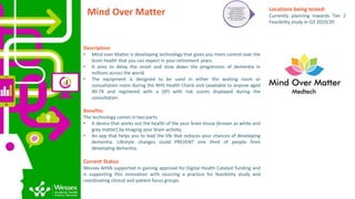 Mind Over Matter
Description:
• Mind over Matter is developing technology that gives you more control over the
brain health that you can expect in your retirement years.
• It aims to delay the onset and slow down the progression of dementia in
millions across the world.
• The equipment is designed to be used in either the waiting room or
consultation room during the NHS Health Check visit (available to anyone aged
40-74 and registered with a GP) with risk scores displayed during the
consultation.
Benefits:
The technology comes in two parts:
• A device that works out the health of the your brain tissue (known as white and
grey matter) by imaging your brain activity.
• An app that helps you to lead the life that reduces your chances of developing
dementia. Lifestyle changes could PREVENT one third of people from
developing dementia.
Current Status
Wessex AHSN supported in gaining approval for Digital Health Catalyst funding and
is supporting this innovation with sourcing a practice for feasibility study and
coordinating clinical and patient focus groups.
Tier 2: FunctionalTrial -
Confirmingthat a
product or service
works as intended; i.e.
does it function in
primary care and impact
the ‘need’ at all?
Locations being tested:
Currently planning towards Tier 2
Feasibility study in Q3 2019/20
 