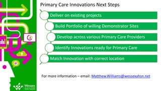 Primary Care Innovations Next Steps
Deliver on existing projects
Build Portfolio of willing Demonstrator Sites
Develop across various Primary Care Providers
Identify Innovations ready for Primary Care
Match Innovation with correct location
For more information – email: Matthew.Williams@wessexahsn.net
 