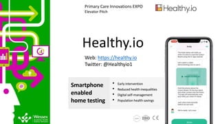 Healthy.io
Web: https://healthy.io
Twitter: @Healthyio1
Primary Care Innovations EXPO
Elevator Pitch
Smartphone
enabled
home testing
• Early intervention
• Reduced health inequalities
• Digital self-management
• Population health savings
 