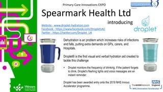 Website - www.droplet-hydration.com
Facebook - https://www.facebook.com/DropletUK/
Twitter - https://twitter.com/Droplet_UK
Dehydration is an problem which increases risks of infections
and falls, putting extra demands on GPs, carers, and
Hospitals.
Droplet® is the first visual and verbal hydration aid created to
tackle this challenge
• Droplet monitors the frequency of drinking. If the patient forgets
to drink, Droplet’s flashing lights and voice messages are an
instant reminder.
Droplet has been awarded entry onto the 2019 NHS Innovation
Accelerator programme.
Primary Care Innovations EXPO
Spearmark Health Ltd
introducing
 