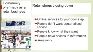 Community
pharmacy as a
retail business
Pharmacy Cuts?Retail stores closing down
Online services to your door step
People don’t want personalised
service
People know what they want
People have access to information
 Amazon ?
 