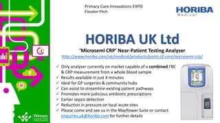 HORIBA UK Ltd
‘Microsemi CRP’ Near-Patient Testing Analyser
http://www.horiba.com/uk/medical/products/point-of-care/microsemi-crp/
Primary Care Innovations EXPO
Elevator Pitch
 Only analyser currently on market capable of a combined FBC
& CRP measurement from a whole blood sample
 Results available in just 4 minutes
 Ideal for GP surgeries & community hubs
 Can assist to streamline existing patient pathways
 Promotes more judicious antibiotic prescriptions
 Earlier sepsis detection
 Reduction in pressure on local acute sites
 Please come and see us in the Mayflower Suite or contact
enquiries.uk@horiba.com for further details
 