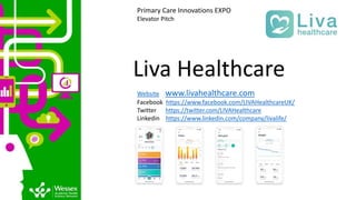 Liva Healthcare
Website www.livahealthcare.com
Facebook https://www.facebook.com/LIVAHealthcareUK/
Twitter https://twitter.com/LIVAHealthcare
Linkedin https://www.linkedin.com/company/livalife/
Primary Care Innovations EXPO
Elevator Pitch
 