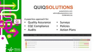 quiqsolutions.com
admin@quiqsolutions.com
01948 841116
A paperless approach for:
• Quality Assurance
• CQC Compliance
• Audits
QUIQSOLUTIONS
• Surveys
• Policies
• Action Plans
 
