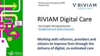 RIVIAM Digital Care
Paul Targett, Managing Director
Paul@riviam.com www.riviam.com
Primary Care Innovations EXPO
Elevator Pitch
Working with referrers, providers and
citizens to improve lives through the
delivery of digital, ​co-ordinated care
 