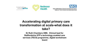 Accelerating digital primary care
transformation at scale-what does it
take?
Dr Ruth Chambers OBE, Clinical lead for
Staffordshire STP’s technology enabled care
services (TECS) programme, digital workstream
board
 