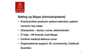 79
Setting up Skype (clinician/patient)
• Practice/other protocol: patient selection; patient
consent; key steps
• Champions – doctor, nurse, administrator
• IT help – lift firewall, load Skype
• Confirm medical defence cover
• Organisational support: IG, connectivity, Caldicott
Guardian
 