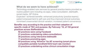 Benefits vary according to the practice and their adoption of
specific mode of TEC and purpose. By February ’19, of 152 general
practices across Staffordshire:
92 practices were using Facebook
21 practices undertaking video-consultations
28 practices using interactive telehealth
11 practices promoting apps
80 practices using ‘AliveCor’ for AF screening (smart phone
compatible portable handheld ECG heart rate monitor)
23 practices undertaking online clinical consultation triage
What do we seem to have achieved?
Technology-enabled care services by general practice teams provided as
routine patient care including via apps, video-consultation, telehealth,
social media, GP Online.
Expected / achieved benefits: enhanced productivity (practice teams);
patient empowerment to self care and thus improved clinical outcomes;
minimised unwarranted clinical variation; increased patient convenience.
 