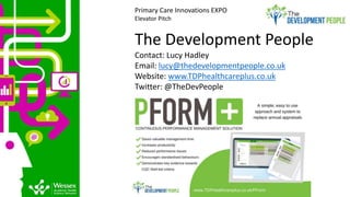 The Development People
Contact: Lucy Hadley
Email: lucy@thedevelopmentpeople.co.uk
Website: www.TDPhealthcareplus.co.uk
Twitter: @TheDevPeople
Primary Care Innovations EXPO
Elevator Pitch
 