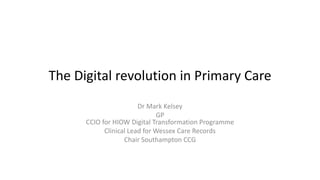 The Digital revolution in Primary Care
Dr Mark Kelsey
GP
CCIO for HIOW Digital Transformation Programme
Clinical Lead for Wessex Care Records
Chair Southampton CCG
 