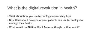 What is the digital revolution in health?
• Think about how you use technology in your daily lives
• Now think about how you or your patients can use technology to
manage their health
• What would the NHS be like if Amazon, Google or Uber ran it?
 