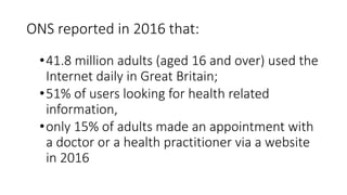 •41.8 million adults (aged 16 and over) used the
Internet daily in Great Britain;
•51% of users looking for health related
information,
•only 15% of adults made an appointment with
a doctor or a health practitioner via a website
in 2016
ONS reported in 2016 that:
 