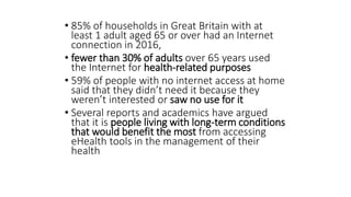 • 85% of households in Great Britain with at
least 1 adult aged 65 or over had an Internet
connection in 2016,
• fewer than 30% of adults over 65 years used
the Internet for health-related purposes
• 59% of people with no internet access at home
said that they didn’t need it because they
weren’t interested or saw no use for it
• Several reports and academics have argued
that it is people living with long-term conditions
that would benefit the most from accessing
eHealth tools in the management of their
health
 