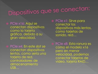  PCIe x16: Aquí se
conectan dispositivos
como la tarjeta
gráfica, debido a su
gran velocidad.
 PCIe x4: En este slot se
conectan dispositivos
lentos, como sería una
tarjeta de red,
controladores de
almacenamiento
USB…
 PCIe x1: Sirve para
conectar los
dispositivos más lentos,
como tarjetas de
sonido, red…
 PCIe x8: Esta ranura es
como el modelo x16
pero en menor
velocidad, podemos
conectar tarjetas de
vídeo, tarjeta RAID…
 