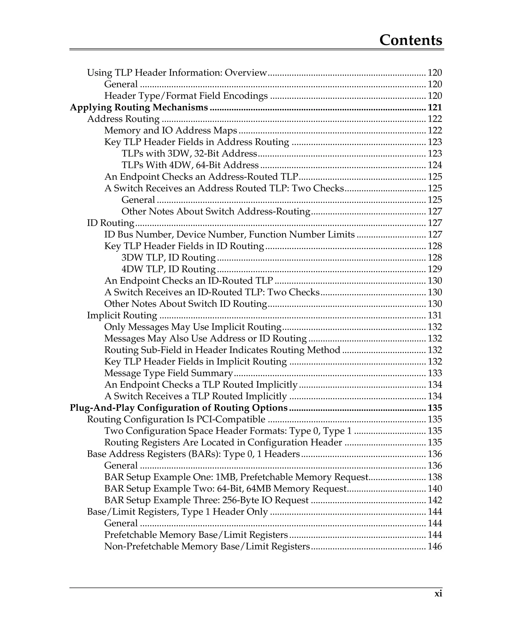 Contents
xi
Using TLP Header Information: Overview.................................................................. 120
General ....................................................................................................................... 120
Header Type/Format Field Encodings ................................................................. 120
Applying Routing Mechanisms .......................................................................................... 121
Address Routing .............................................................................................................. 122
Memory and IO Address Maps.............................................................................. 122
Key TLP Header Fields in Address Routing ........................................................ 123
TLPs with 3DW, 32-Bit Address...................................................................... 123
TLPs With 4DW, 64-Bit Address..................................................................... 124
An Endpoint Checks an Address-Routed TLP..................................................... 125
A Switch Receives an Address Routed TLP: Two Checks.................................. 125
General ................................................................................................................ 125
Other Notes About Switch Address-Routing................................................ 127
ID Routing......................................................................................................................... 127
ID Bus Number, Device Number, Function Number Limits ............................. 127
Key TLP Header Fields in ID Routing................................................................... 128
3DW TLP, ID Routing....................................................................................... 128
4DW TLP, ID Routing....................................................................................... 129
An Endpoint Checks an ID-Routed TLP ............................................................... 130
A Switch Receives an ID-Routed TLP: Two Checks............................................ 130
Other Notes About Switch ID Routing.................................................................. 130
Implicit Routing ............................................................................................................... 131
Only Messages May Use Implicit Routing............................................................ 132
Messages May Also Use Address or ID Routing ................................................. 132
Routing Sub-Field in Header Indicates Routing Method ................................... 132
Key TLP Header Fields in Implicit Routing ......................................................... 132
Message Type Field Summary................................................................................ 133
An Endpoint Checks a TLP Routed Implicitly..................................................... 134
A Switch Receives a TLP Routed Implicitly ......................................................... 134
Plug-And-Play Configuration of Routing Options......................................................... 135
Routing Configuration Is PCI-Compatible .................................................................. 135
Two Configuration Space Header Formats: Type 0, Type 1 .............................. 135
Routing Registers Are Located in Configuration Header .................................. 135
Base Address Registers (BARs): Type 0, 1 Headers.................................................... 136
General ....................................................................................................................... 136
BAR Setup Example One: 1MB, Prefetchable Memory Request........................ 138
BAR Setup Example Two: 64-Bit, 64MB Memory Request................................. 140
BAR Setup Example Three: 256-Byte IO Request ................................................ 142
Base/Limit Registers, Type 1 Header Only ................................................................. 144
General ....................................................................................................................... 144
Prefetchable Memory Base/Limit Registers......................................................... 144
Non-Prefetchable Memory Base/Limit Registers................................................ 146
 