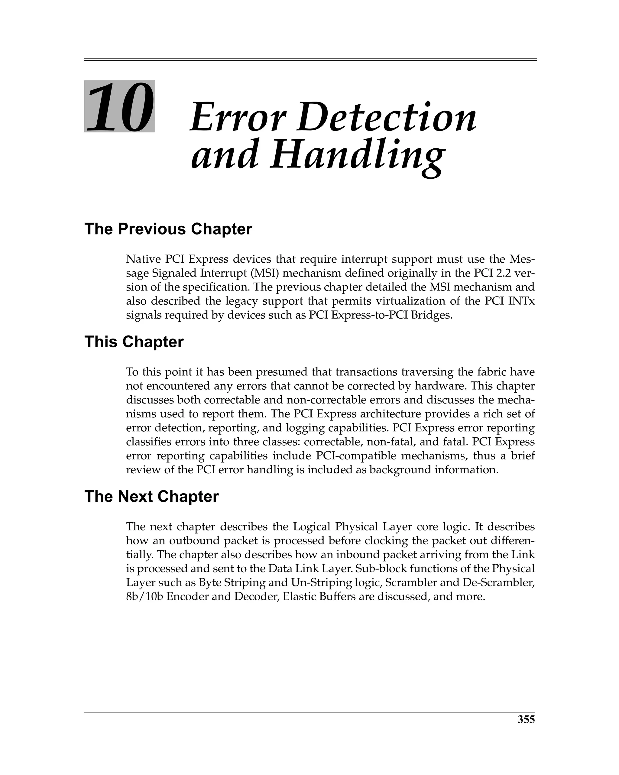 355
10 Error Detection
and Handling
The Previous Chapter
Native PCI Express devices that require interrupt support must use the Mes-
sage Signaled Interrupt (MSI) mechanism defined originally in the PCI 2.2 ver-
sion of the specification. The previous chapter detailed the MSI mechanism and
also described the legacy support that permits virtualization of the PCI INTx
signals required by devices such as PCI Express-to-PCI Bridges.
This Chapter
To this point it has been presumed that transactions traversing the fabric have
not encountered any errors that cannot be corrected by hardware. This chapter
discusses both correctable and non-correctable errors and discusses the mecha-
nisms used to report them. The PCI Express architecture provides a rich set of
error detection, reporting, and logging capabilities. PCI Express error reporting
classifies errors into three classes: correctable, non-fatal, and fatal. PCI Express
error reporting capabilities include PCI-compatible mechanisms, thus a brief
review of the PCI error handling is included as background information.
The Next Chapter
The next chapter describes the Logical Physical Layer core logic. It describes
how an outbound packet is processed before clocking the packet out differen-
tially. The chapter also describes how an inbound packet arriving from the Link
is processed and sent to the Data Link Layer. Sub-block functions of the Physical
Layer such as Byte Striping and Un-Striping logic, Scrambler and De-Scrambler,
8b/10b Encoder and Decoder, Elastic Buffers are discussed, and more.
 