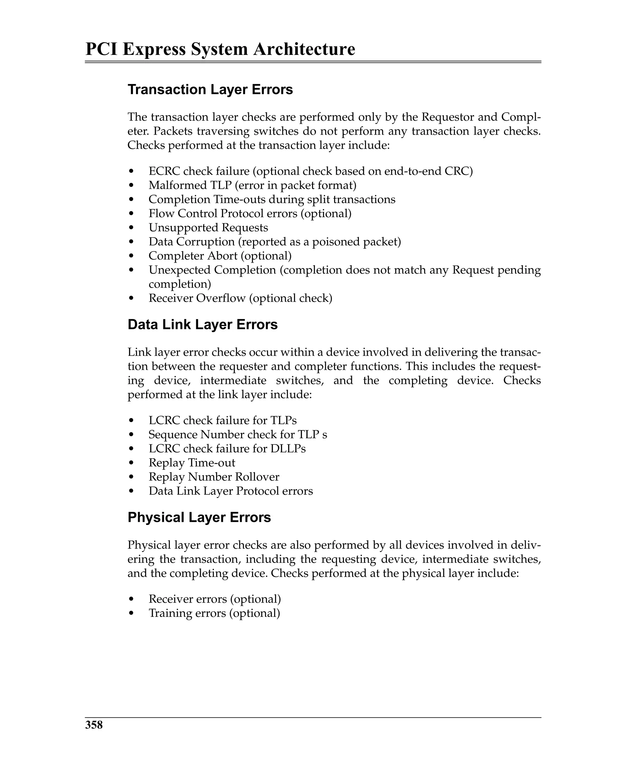 PCI Express System Architecture
358
Transaction Layer Errors
The transaction layer checks are performed only by the Requestor and Compl-
eter. Packets traversing switches do not perform any transaction layer checks.
Checks performed at the transaction layer include:
• ECRC check failure (optional check based on end-to-end CRC)
• Malformed TLP (error in packet format)
• Completion Time-outs during split transactions
• Flow Control Protocol errors (optional)
• Unsupported Requests
• Data Corruption (reported as a poisoned packet)
• Completer Abort (optional)
• Unexpected Completion (completion does not match any Request pending
completion)
• Receiver Overflow (optional check)
Data Link Layer Errors
Link layer error checks occur within a device involved in delivering the transac-
tion between the requester and completer functions. This includes the request-
ing device, intermediate switches, and the completing device. Checks
performed at the link layer include:
• LCRC check failure for TLPs
• Sequence Number check for TLP s
• LCRC check failure for DLLPs
• Replay Time-out
• Replay Number Rollover
• Data Link Layer Protocol errors
Physical Layer Errors
Physical layer error checks are also performed by all devices involved in deliv-
ering the transaction, including the requesting device, intermediate switches,
and the completing device. Checks performed at the physical layer include:
• Receiver errors (optional)
• Training errors (optional)
 