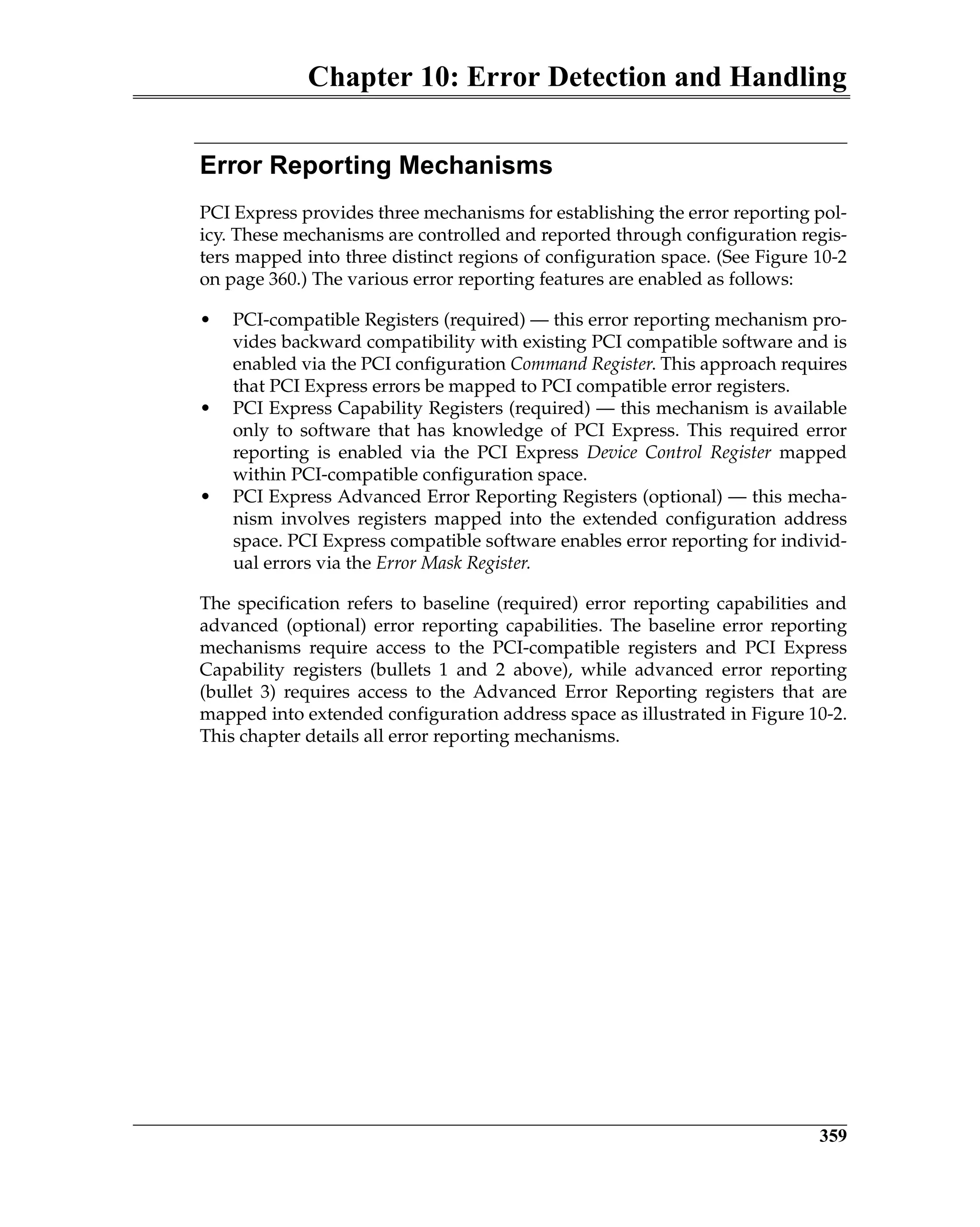 Chapter 10: Error Detection and Handling
359
Error Reporting Mechanisms
PCI Express provides three mechanisms for establishing the error reporting pol-
icy. These mechanisms are controlled and reported through configuration regis-
ters mapped into three distinct regions of configuration space. (See Figure 10-2
on page 360.) The various error reporting features are enabled as follows:
• PCI-compatible Registers (required) — this error reporting mechanism pro-
vides backward compatibility with existing PCI compatible software and is
enabled via the PCI configuration Command Register. This approach requires
that PCI Express errors be mapped to PCI compatible error registers.
• PCI Express Capability Registers (required) — this mechanism is available
only to software that has knowledge of PCI Express. This required error
reporting is enabled via the PCI Express Device Control Register mapped
within PCI-compatible configuration space.
• PCI Express Advanced Error Reporting Registers (optional) — this mecha-
nism involves registers mapped into the extended configuration address
space. PCI Express compatible software enables error reporting for individ-
ual errors via the Error Mask Register.
The specification refers to baseline (required) error reporting capabilities and
advanced (optional) error reporting capabilities. The baseline error reporting
mechanisms require access to the PCI-compatible registers and PCI Express
Capability registers (bullets 1 and 2 above), while advanced error reporting
(bullet 3) requires access to the Advanced Error Reporting registers that are
mapped into extended configuration address space as illustrated in Figure 10-2.
This chapter details all error reporting mechanisms.
 