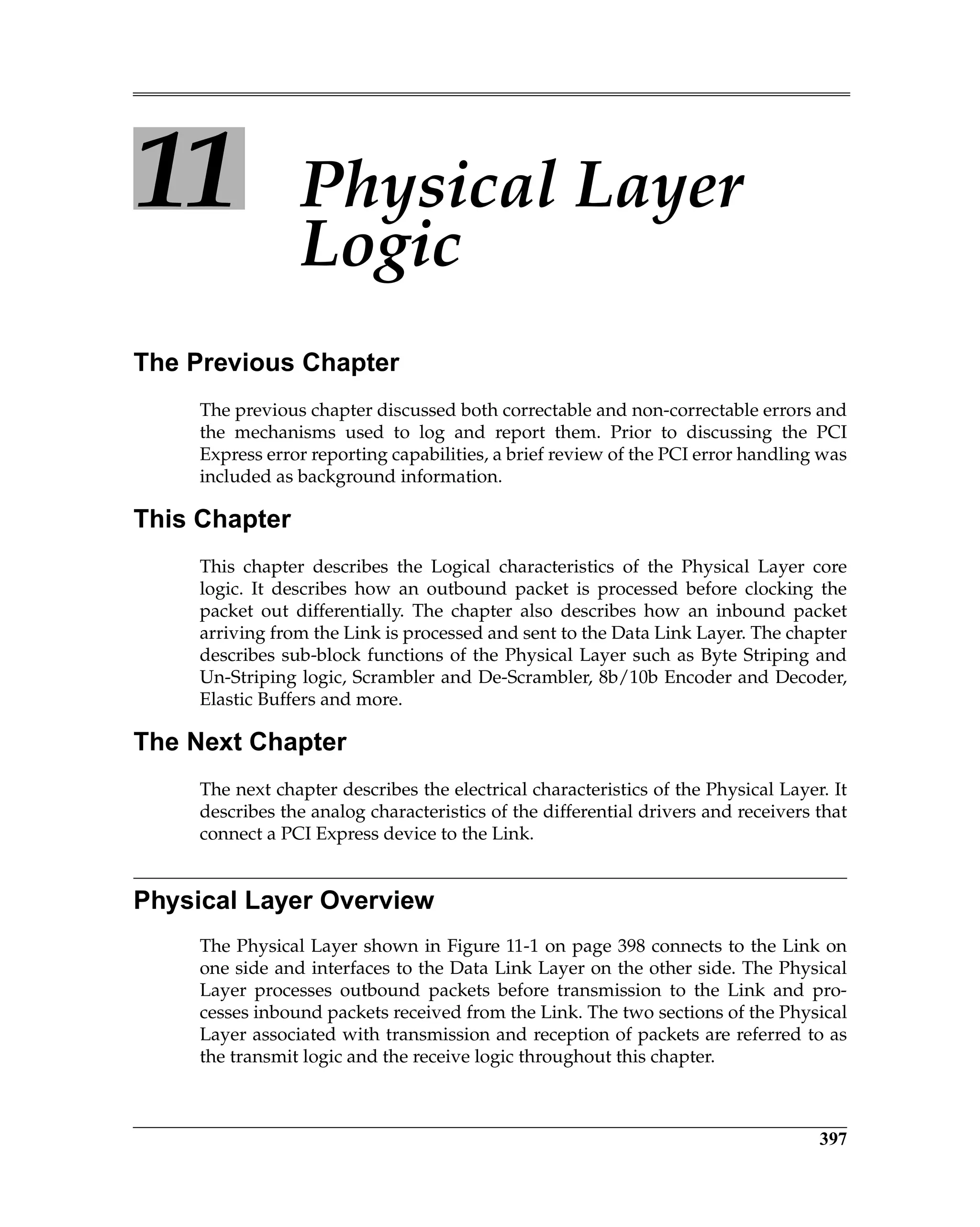 397
11 Physical Layer
Logic
The Previous Chapter
The previous chapter discussed both correctable and non-correctable errors and
the mechanisms used to log and report them. Prior to discussing the PCI
Express error reporting capabilities, a brief review of the PCI error handling was
included as background information.
This Chapter
This chapter describes the Logical characteristics of the Physical Layer core
logic. It describes how an outbound packet is processed before clocking the
packet out differentially. The chapter also describes how an inbound packet
arriving from the Link is processed and sent to the Data Link Layer. The chapter
describes sub-block functions of the Physical Layer such as Byte Striping and
Un-Striping logic, Scrambler and De-Scrambler, 8b/10b Encoder and Decoder,
Elastic Buffers and more.
The Next Chapter
The next chapter describes the electrical characteristics of the Physical Layer. It
describes the analog characteristics of the differential drivers and receivers that
connect a PCI Express device to the Link.
Physical Layer Overview
The Physical Layer shown in Figure 11-1 on page 398 connects to the Link on
one side and interfaces to the Data Link Layer on the other side. The Physical
Layer processes outbound packets before transmission to the Link and pro-
cesses inbound packets received from the Link. The two sections of the Physical
Layer associated with transmission and reception of packets are referred to as
the transmit logic and the receive logic throughout this chapter.
 