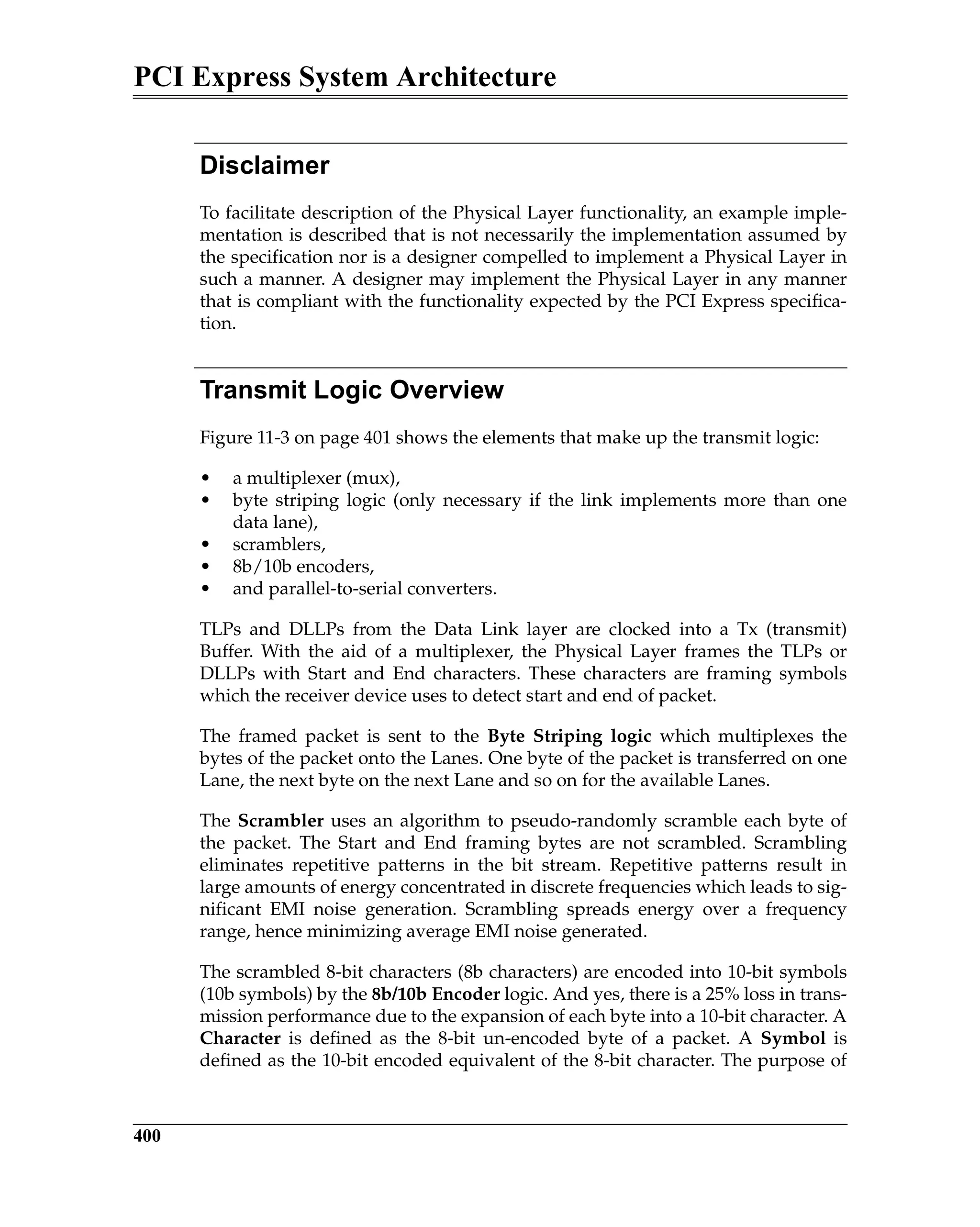 PCI Express System Architecture
400
Disclaimer
To facilitate description of the Physical Layer functionality, an example imple-
mentation is described that is not necessarily the implementation assumed by
the specification nor is a designer compelled to implement a Physical Layer in
such a manner. A designer may implement the Physical Layer in any manner
that is compliant with the functionality expected by the PCI Express specifica-
tion.
Transmit Logic Overview
Figure 11-3 on page 401 shows the elements that make up the transmit logic:
• a multiplexer (mux),
• byte striping logic (only necessary if the link implements more than one
data lane),
• scramblers,
• 8b/10b encoders,
• and parallel-to-serial converters.
TLPs and DLLPs from the Data Link layer are clocked into a Tx (transmit)
Buffer. With the aid of a multiplexer, the Physical Layer frames the TLPs or
DLLPs with Start and End characters. These characters are framing symbols
which the receiver device uses to detect start and end of packet.
The framed packet is sent to the Byte Striping logic which multiplexes the
bytes of the packet onto the Lanes. One byte of the packet is transferred on one
Lane, the next byte on the next Lane and so on for the available Lanes.
The Scrambler uses an algorithm to pseudo-randomly scramble each byte of
the packet. The Start and End framing bytes are not scrambled. Scrambling
eliminates repetitive patterns in the bit stream. Repetitive patterns result in
large amounts of energy concentrated in discrete frequencies which leads to sig-
nificant EMI noise generation. Scrambling spreads energy over a frequency
range, hence minimizing average EMI noise generated.
The scrambled 8-bit characters (8b characters) are encoded into 10-bit symbols
(10b symbols) by the 8b/10b Encoder logic. And yes, there is a 25% loss in trans-
mission performance due to the expansion of each byte into a 10-bit character. A
Character is defined as the 8-bit un-encoded byte of a packet. A Symbol is
defined as the 10-bit encoded equivalent of the 8-bit character. The purpose of
 
