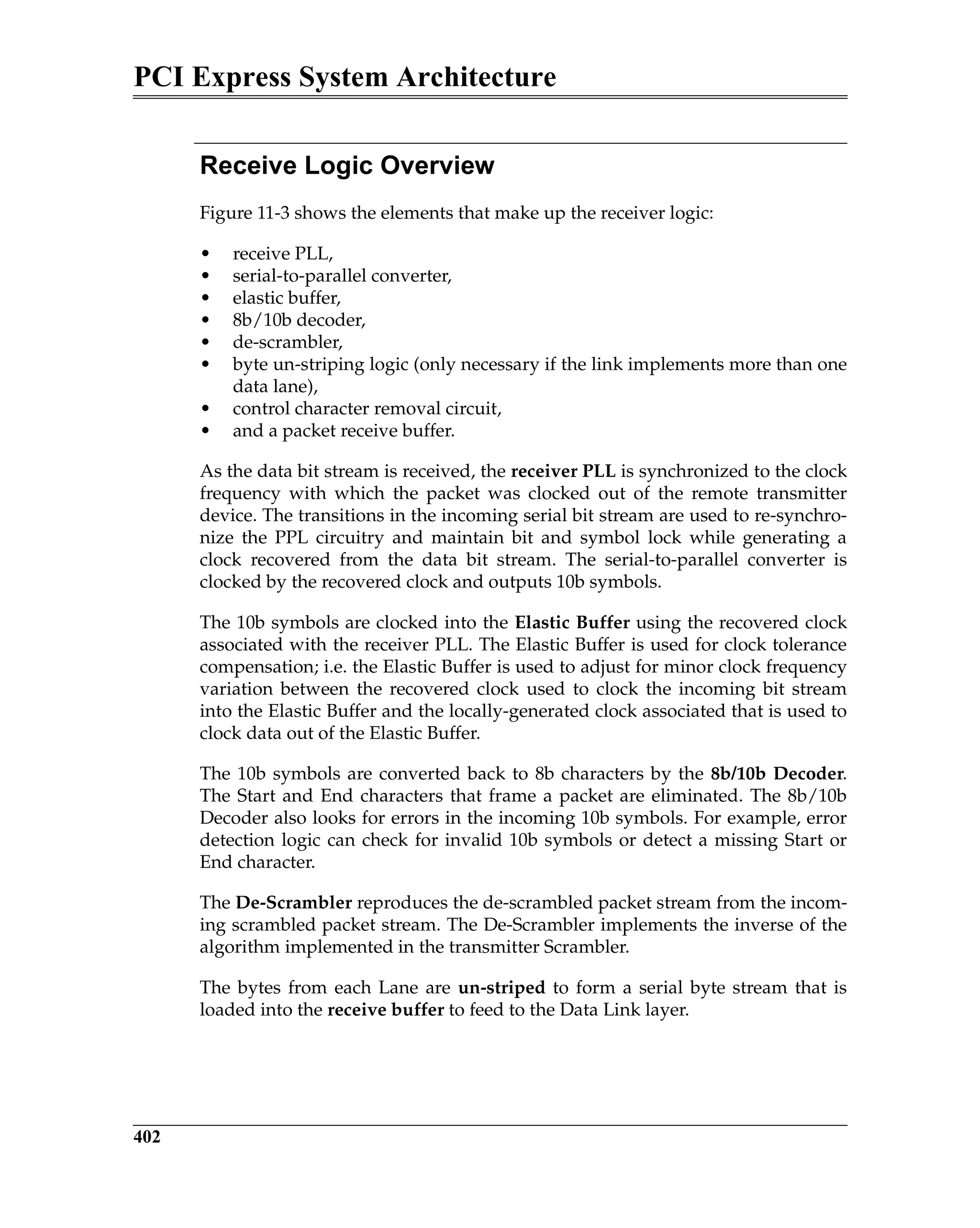 PCI Express System Architecture
402
Receive Logic Overview
Figure 11-3 shows the elements that make up the receiver logic:
• receive PLL,
• serial-to-parallel converter,
• elastic buffer,
• 8b/10b decoder,
• de-scrambler,
• byte un-striping logic (only necessary if the link implements more than one
data lane),
• control character removal circuit,
• and a packet receive buffer.
As the data bit stream is received, the receiver PLL is synchronized to the clock
frequency with which the packet was clocked out of the remote transmitter
device. The transitions in the incoming serial bit stream are used to re-synchro-
nize the PPL circuitry and maintain bit and symbol lock while generating a
clock recovered from the data bit stream. The serial-to-parallel converter is
clocked by the recovered clock and outputs 10b symbols.
The 10b symbols are clocked into the Elastic Buffer using the recovered clock
associated with the receiver PLL. The Elastic Buffer is used for clock tolerance
compensation; i.e. the Elastic Buffer is used to adjust for minor clock frequency
variation between the recovered clock used to clock the incoming bit stream
into the Elastic Buffer and the locally-generated clock associated that is used to
clock data out of the Elastic Buffer.
The 10b symbols are converted back to 8b characters by the 8b/10b Decoder.
The Start and End characters that frame a packet are eliminated. The 8b/10b
Decoder also looks for errors in the incoming 10b symbols. For example, error
detection logic can check for invalid 10b symbols or detect a missing Start or
End character.
The De-Scrambler reproduces the de-scrambled packet stream from the incom-
ing scrambled packet stream. The De-Scrambler implements the inverse of the
algorithm implemented in the transmitter Scrambler.
The bytes from each Lane are un-striped to form a serial byte stream that is
loaded into the receive buffer to feed to the Data Link layer.
 