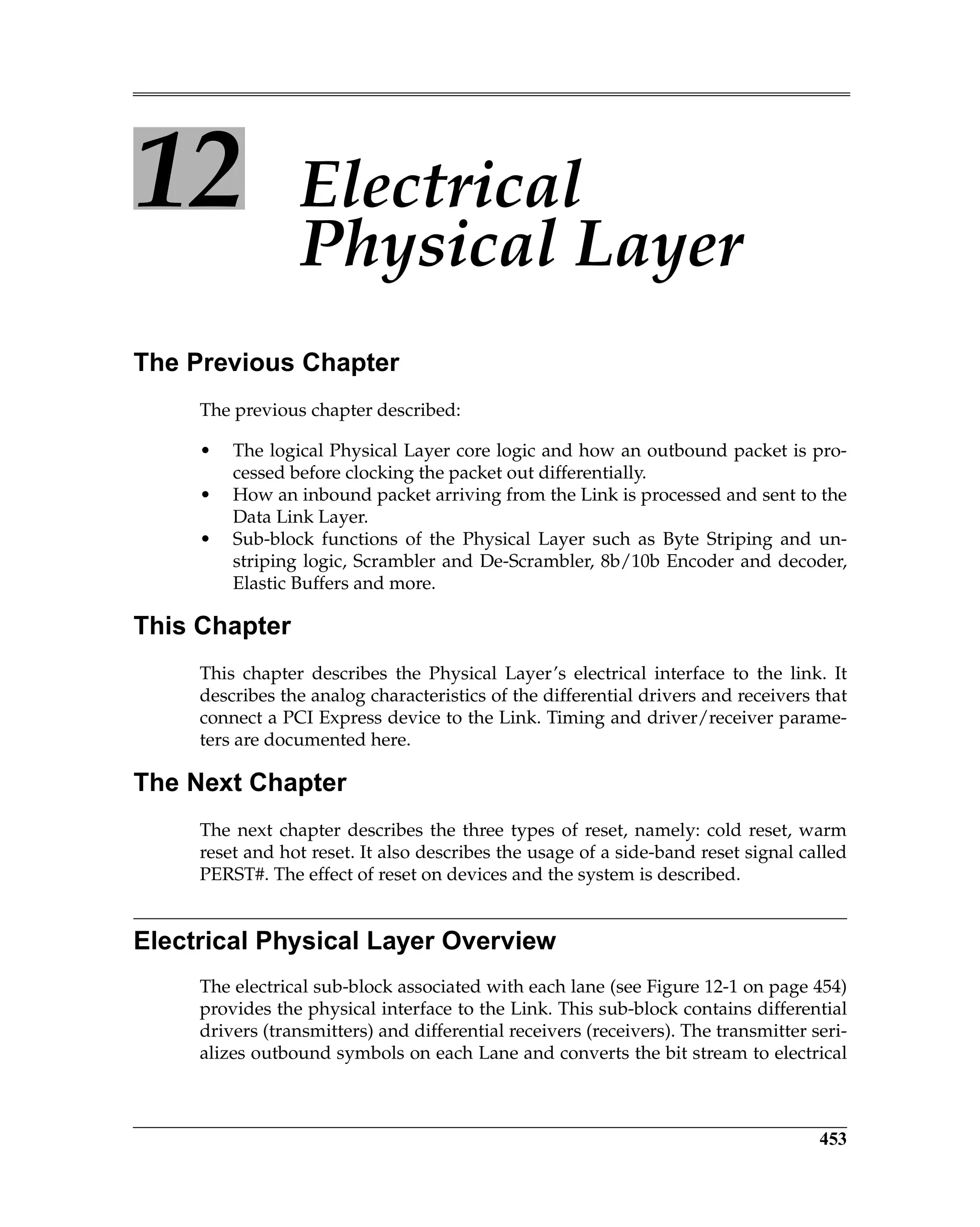 453
12 Electrical
Physical Layer
The Previous Chapter
The previous chapter described:
• The logical Physical Layer core logic and how an outbound packet is pro-
cessed before clocking the packet out differentially.
• How an inbound packet arriving from the Link is processed and sent to the
Data Link Layer.
• Sub-block functions of the Physical Layer such as Byte Striping and un-
striping logic, Scrambler and De-Scrambler, 8b/10b Encoder and decoder,
Elastic Buffers and more.
This Chapter
This chapter describes the Physical Layer’s electrical interface to the link. It
describes the analog characteristics of the differential drivers and receivers that
connect a PCI Express device to the Link. Timing and driver/receiver parame-
ters are documented here.
The Next Chapter
The next chapter describes the three types of reset, namely: cold reset, warm
reset and hot reset. It also describes the usage of a side-band reset signal called
PERST#. The effect of reset on devices and the system is described.
Electrical Physical Layer Overview
The electrical sub-block associated with each lane (see Figure 12-1 on page 454)
provides the physical interface to the Link. This sub-block contains differential
drivers (transmitters) and differential receivers (receivers). The transmitter seri-
alizes outbound symbols on each Lane and converts the bit stream to electrical
 