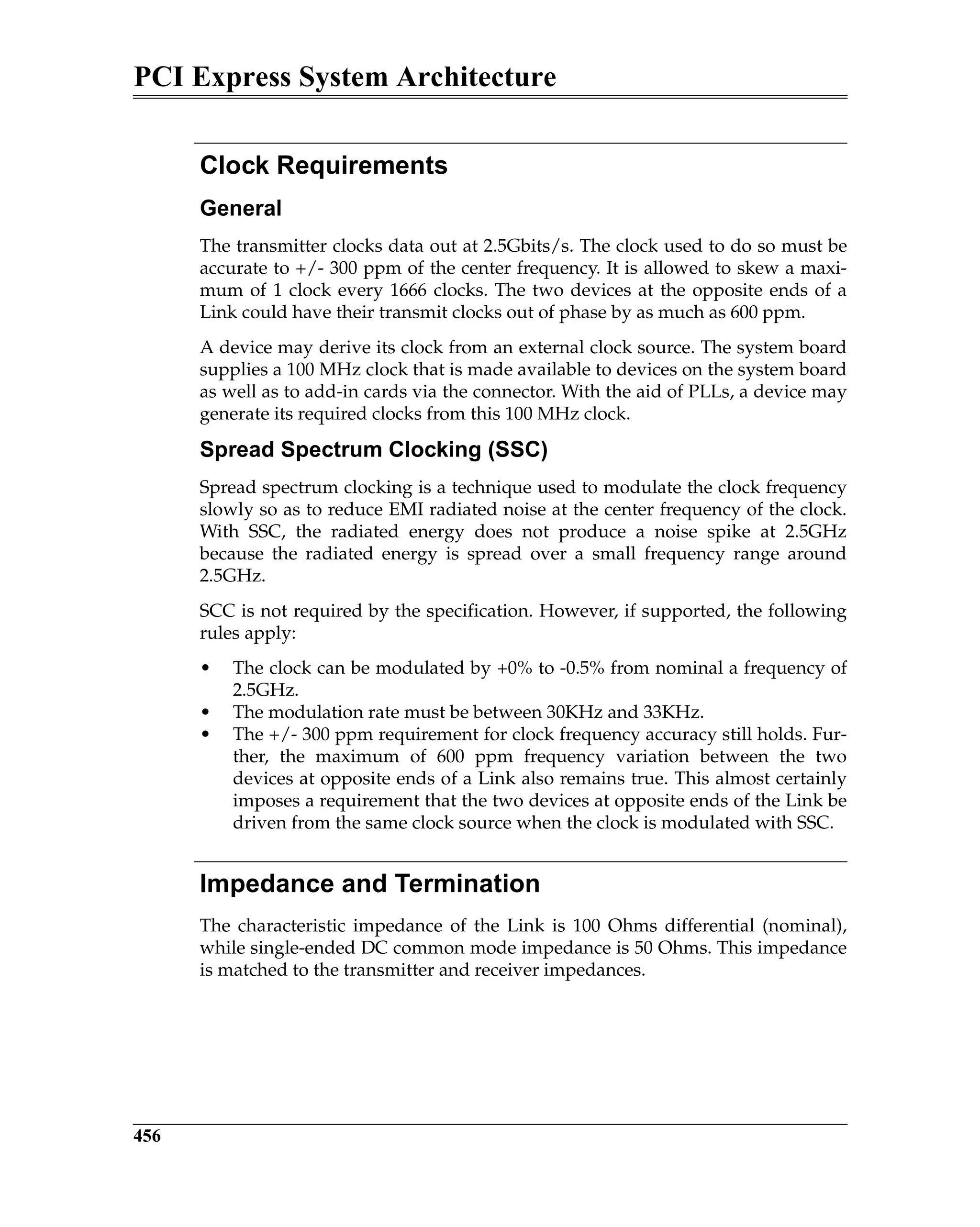 PCI Express System Architecture
456
Clock Requirements
General
The transmitter clocks data out at 2.5Gbits/s. The clock used to do so must be
accurate to +/- 300 ppm of the center frequency. It is allowed to skew a maxi-
mum of 1 clock every 1666 clocks. The two devices at the opposite ends of a
Link could have their transmit clocks out of phase by as much as 600 ppm.
A device may derive its clock from an external clock source. The system board
supplies a 100 MHz clock that is made available to devices on the system board
as well as to add-in cards via the connector. With the aid of PLLs, a device may
generate its required clocks from this 100 MHz clock.
Spread Spectrum Clocking (SSC)
Spread spectrum clocking is a technique used to modulate the clock frequency
slowly so as to reduce EMI radiated noise at the center frequency of the clock.
With SSC, the radiated energy does not produce a noise spike at 2.5GHz
because the radiated energy is spread over a small frequency range around
2.5GHz.
SCC is not required by the specification. However, if supported, the following
rules apply:
• The clock can be modulated by +0% to -0.5% from nominal a frequency of
2.5GHz.
• The modulation rate must be between 30KHz and 33KHz.
• The +/- 300 ppm requirement for clock frequency accuracy still holds. Fur-
ther, the maximum of 600 ppm frequency variation between the two
devices at opposite ends of a Link also remains true. This almost certainly
imposes a requirement that the two devices at opposite ends of the Link be
driven from the same clock source when the clock is modulated with SSC.
Impedance and Termination
The characteristic impedance of the Link is 100 Ohms differential (nominal),
while single-ended DC common mode impedance is 50 Ohms. This impedance
is matched to the transmitter and receiver impedances.
 