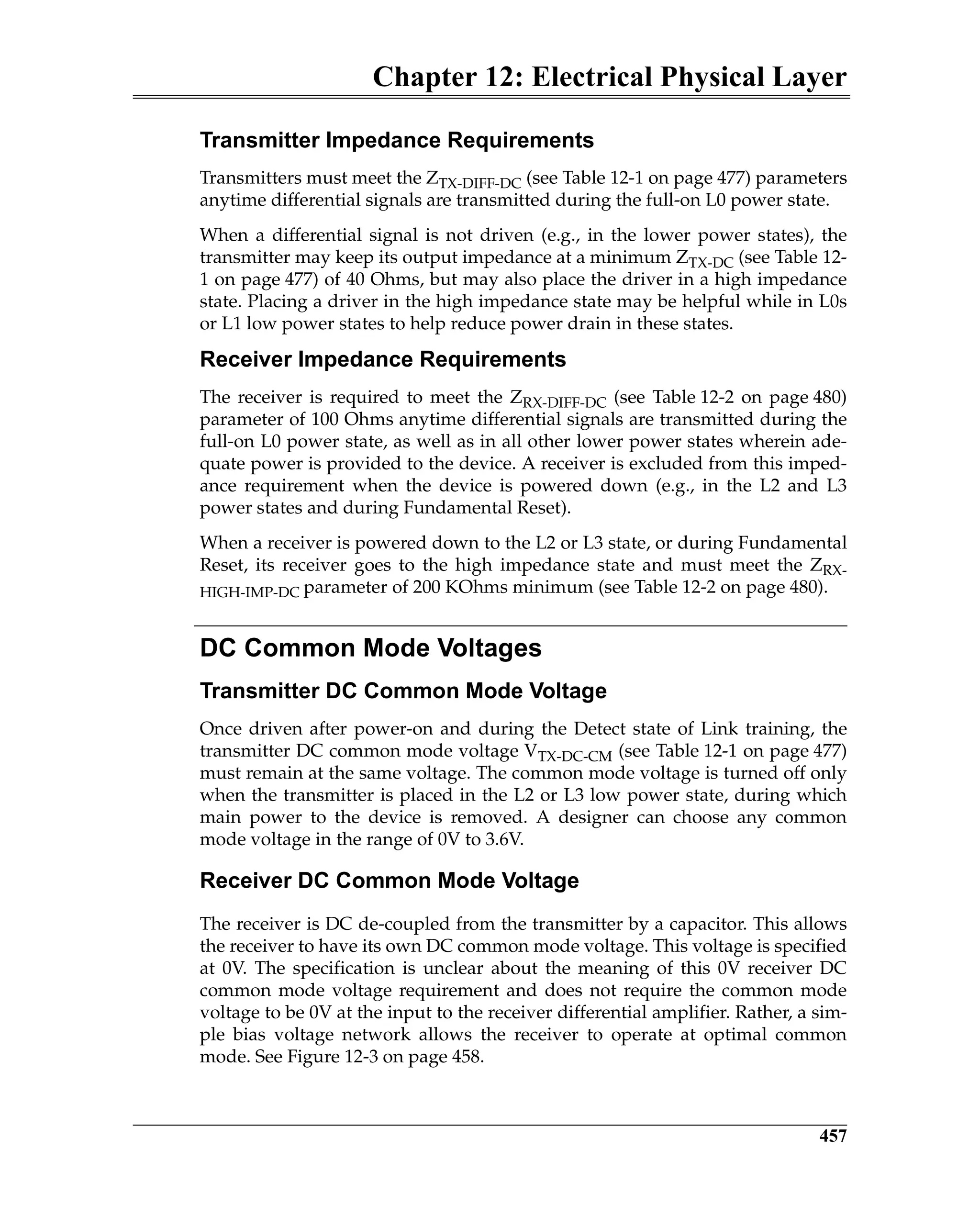 Chapter 12: Electrical Physical Layer
457
Transmitter Impedance Requirements
Transmitters must meet the ZTX-DIFF-DC (see Table 12-1 on page 477) parameters
anytime differential signals are transmitted during the full-on L0 power state.
When a differential signal is not driven (e.g., in the lower power states), the
transmitter may keep its output impedance at a minimum ZTX-DC (see Table 12-
1 on page 477) of 40 Ohms, but may also place the driver in a high impedance
state. Placing a driver in the high impedance state may be helpful while in L0s
or L1 low power states to help reduce power drain in these states.
Receiver Impedance Requirements
The receiver is required to meet the ZRX-DIFF-DC (see Table 12-2 on page 480)
parameter of 100 Ohms anytime differential signals are transmitted during the
full-on L0 power state, as well as in all other lower power states wherein ade-
quate power is provided to the device. A receiver is excluded from this imped-
ance requirement when the device is powered down (e.g., in the L2 and L3
power states and during Fundamental Reset).
When a receiver is powered down to the L2 or L3 state, or during Fundamental
Reset, its receiver goes to the high impedance state and must meet the ZRX-
HIGH-IMP-DC parameter of 200 KOhms minimum (see Table 12-2 on page 480).
DC Common Mode Voltages
Transmitter DC Common Mode Voltage
Once driven after power-on and during the Detect state of Link training, the
transmitter DC common mode voltage VTX-DC-CM (see Table 12-1 on page 477)
must remain at the same voltage. The common mode voltage is turned off only
when the transmitter is placed in the L2 or L3 low power state, during which
main power to the device is removed. A designer can choose any common
mode voltage in the range of 0V to 3.6V.
Receiver DC Common Mode Voltage
The receiver is DC de-coupled from the transmitter by a capacitor. This allows
the receiver to have its own DC common mode voltage. This voltage is specified
at 0V. The specification is unclear about the meaning of this 0V receiver DC
common mode voltage requirement and does not require the common mode
voltage to be 0V at the input to the receiver differential amplifier. Rather, a sim-
ple bias voltage network allows the receiver to operate at optimal common
mode. See Figure 12-3 on page 458.
 