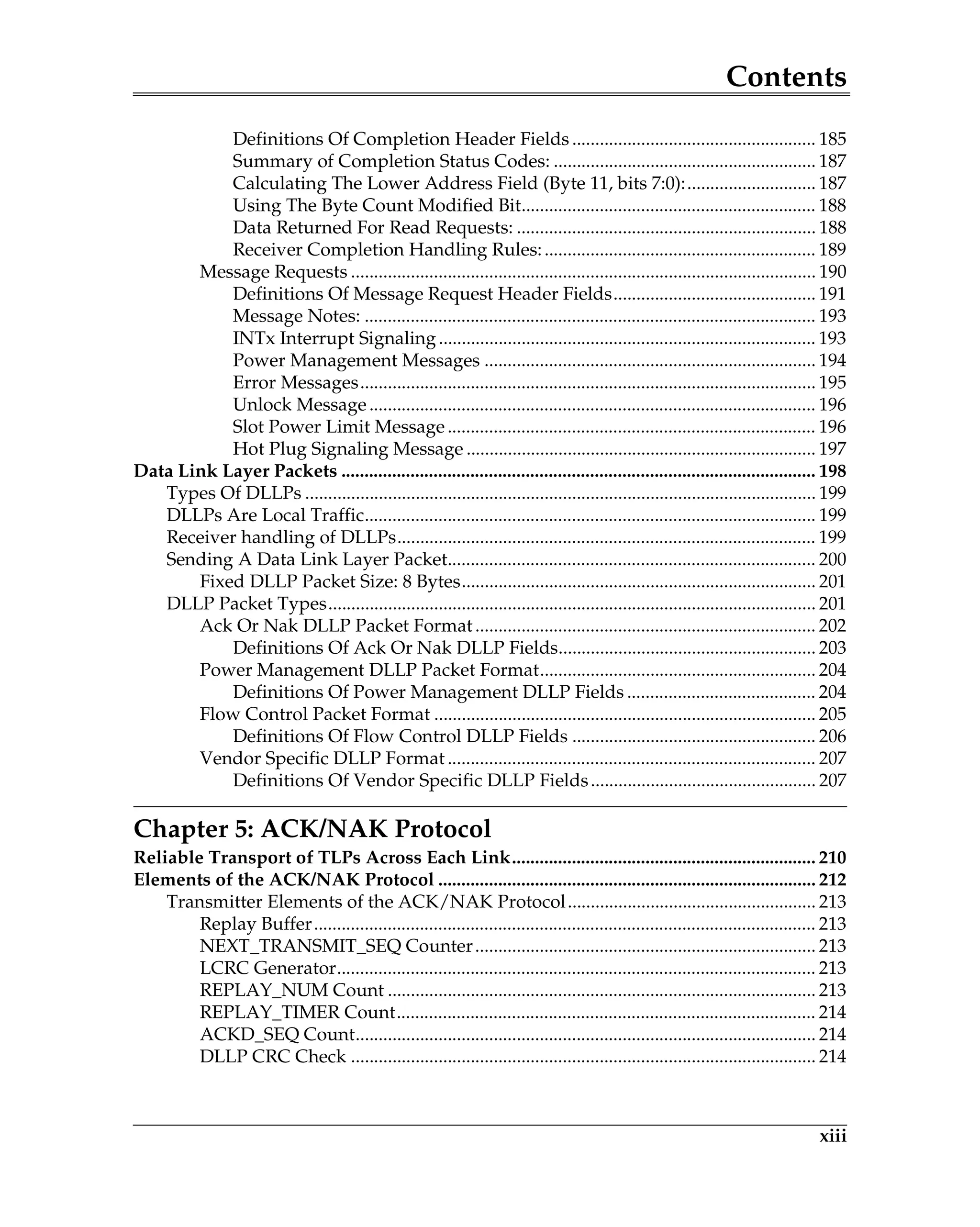 Contents
xiii
Definitions Of Completion Header Fields ..................................................... 185
Summary of Completion Status Codes: ......................................................... 187
Calculating The Lower Address Field (Byte 11, bits 7:0):............................ 187
Using The Byte Count Modified Bit................................................................ 188
Data Returned For Read Requests: ................................................................. 188
Receiver Completion Handling Rules:........................................................... 189
Message Requests ..................................................................................................... 190
Definitions Of Message Request Header Fields............................................ 191
Message Notes: .................................................................................................. 193
INTx Interrupt Signaling.................................................................................. 193
Power Management Messages ........................................................................ 194
Error Messages................................................................................................... 195
Unlock Message................................................................................................. 196
Slot Power Limit Message................................................................................ 196
Hot Plug Signaling Message ............................................................................ 197
Data Link Layer Packets ....................................................................................................... 198
Types Of DLLPs ............................................................................................................... 199
DLLPs Are Local Traffic.................................................................................................. 199
Receiver handling of DLLPs........................................................................................... 199
Sending A Data Link Layer Packet................................................................................ 200
Fixed DLLP Packet Size: 8 Bytes............................................................................. 201
DLLP Packet Types.......................................................................................................... 201
Ack Or Nak DLLP Packet Format.......................................................................... 202
Definitions Of Ack Or Nak DLLP Fields........................................................ 203
Power Management DLLP Packet Format............................................................ 204
Definitions Of Power Management DLLP Fields ......................................... 204
Flow Control Packet Format ................................................................................... 205
Definitions Of Flow Control DLLP Fields ..................................................... 206
Vendor Specific DLLP Format ................................................................................ 207
Definitions Of Vendor Specific DLLP Fields................................................. 207
Chapter 5: ACK/NAK Protocol
Reliable Transport of TLPs Across Each Link.................................................................. 210
Elements of the ACK/NAK Protocol .................................................................................. 212
Transmitter Elements of the ACK/NAK Protocol...................................................... 213
Replay Buffer............................................................................................................. 213
NEXT_TRANSMIT_SEQ Counter.......................................................................... 213
LCRC Generator........................................................................................................ 213
REPLAY_NUM Count ............................................................................................. 213
REPLAY_TIMER Count........................................................................................... 214
ACKD_SEQ Count.................................................................................................... 214
DLLP CRC Check ..................................................................................................... 214
 
