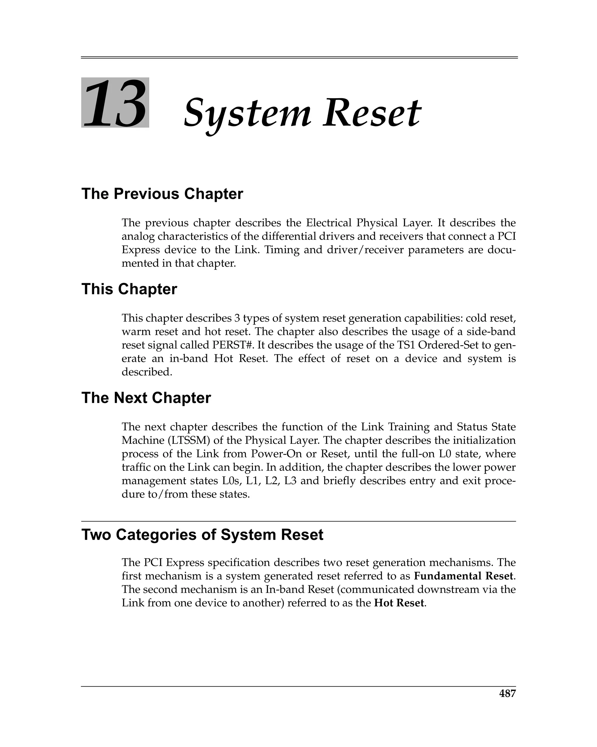 487
13 System Reset
The Previous Chapter
The previous chapter describes the Electrical Physical Layer. It describes the
analog characteristics of the differential drivers and receivers that connect a PCI
Express device to the Link. Timing and driver/receiver parameters are docu-
mented in that chapter.
This Chapter
This chapter describes 3 types of system reset generation capabilities: cold reset,
warm reset and hot reset. The chapter also describes the usage of a side-band
reset signal called PERST#. It describes the usage of the TS1 Ordered-Set to gen-
erate an in-band Hot Reset. The effect of reset on a device and system is
described.
The Next Chapter
The next chapter describes the function of the Link Training and Status State
Machine (LTSSM) of the Physical Layer. The chapter describes the initialization
process of the Link from Power-On or Reset, until the full-on L0 state, where
traffic on the Link can begin. In addition, the chapter describes the lower power
management states L0s, L1, L2, L3 and briefly describes entry and exit proce-
dure to/from these states.
Two Categories of System Reset
The PCI Express specification describes two reset generation mechanisms. The
first mechanism is a system generated reset referred to as Fundamental Reset.
The second mechanism is an In-band Reset (communicated downstream via the
Link from one device to another) referred to as the Hot Reset.
 