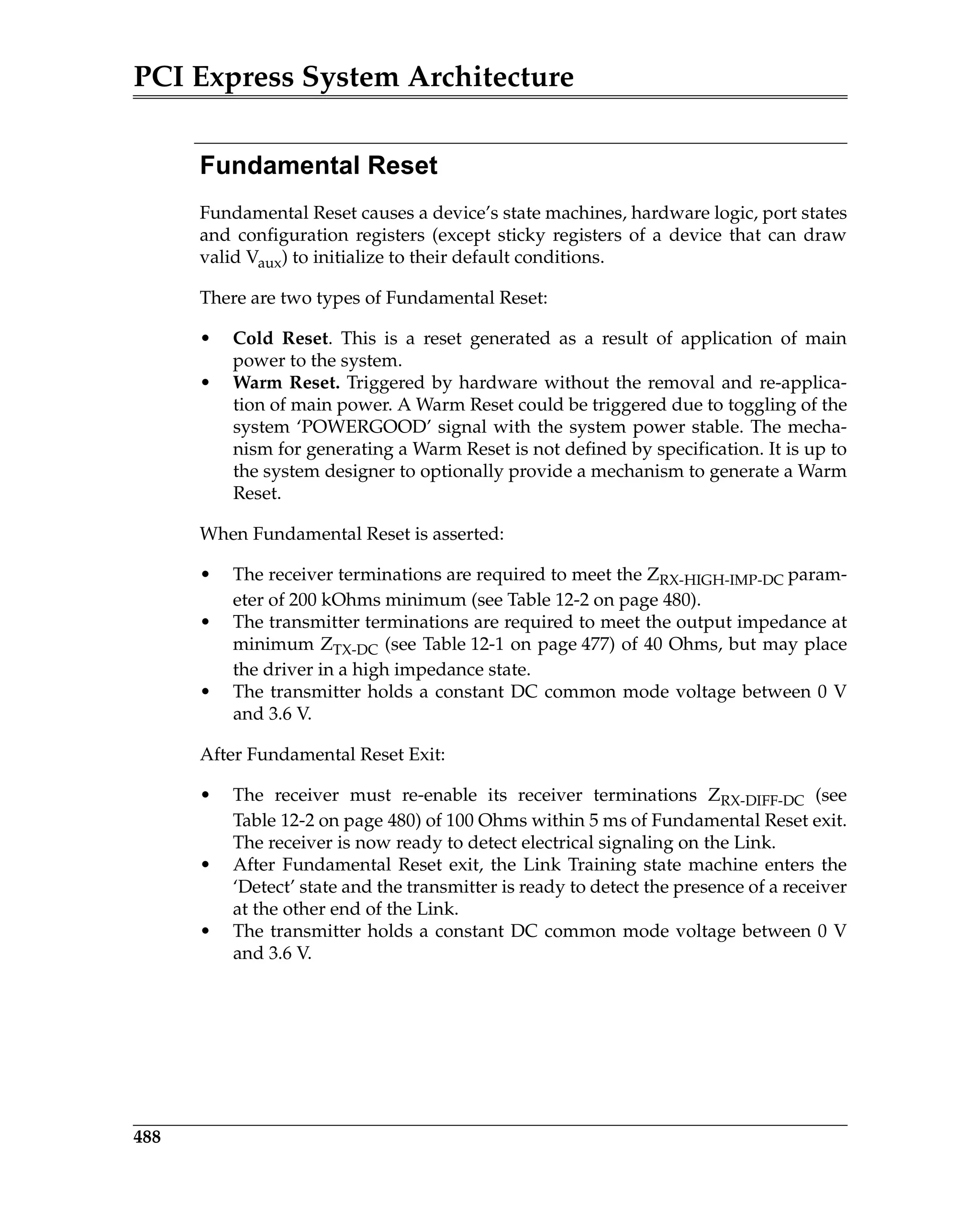 PCI Express System Architecture
488
Fundamental Reset
Fundamental Reset causes a device’s state machines, hardware logic, port states
and configuration registers (except sticky registers of a device that can draw
valid Vaux) to initialize to their default conditions.
There are two types of Fundamental Reset:
• Cold Reset. This is a reset generated as a result of application of main
power to the system.
• Warm Reset. Triggered by hardware without the removal and re-applica-
tion of main power. A Warm Reset could be triggered due to toggling of the
system ‘POWERGOOD’ signal with the system power stable. The mecha-
nism for generating a Warm Reset is not defined by specification. It is up to
the system designer to optionally provide a mechanism to generate a Warm
Reset.
When Fundamental Reset is asserted:
• The receiver terminations are required to meet the ZRX-HIGH-IMP-DC param-
eter of 200 kOhms minimum (see Table 12-2 on page 480).
• The transmitter terminations are required to meet the output impedance at
minimum ZTX-DC (see Table 12-1 on page 477) of 40 Ohms, but may place
the driver in a high impedance state.
• The transmitter holds a constant DC common mode voltage between 0 V
and 3.6 V.
After Fundamental Reset Exit:
• The receiver must re-enable its receiver terminations ZRX-DIFF-DC (see
Table 12-2 on page 480) of 100 Ohms within 5 ms of Fundamental Reset exit.
The receiver is now ready to detect electrical signaling on the Link.
• After Fundamental Reset exit, the Link Training state machine enters the
‘Detect’ state and the transmitter is ready to detect the presence of a receiver
at the other end of the Link.
• The transmitter holds a constant DC common mode voltage between 0 V
and 3.6 V.
 