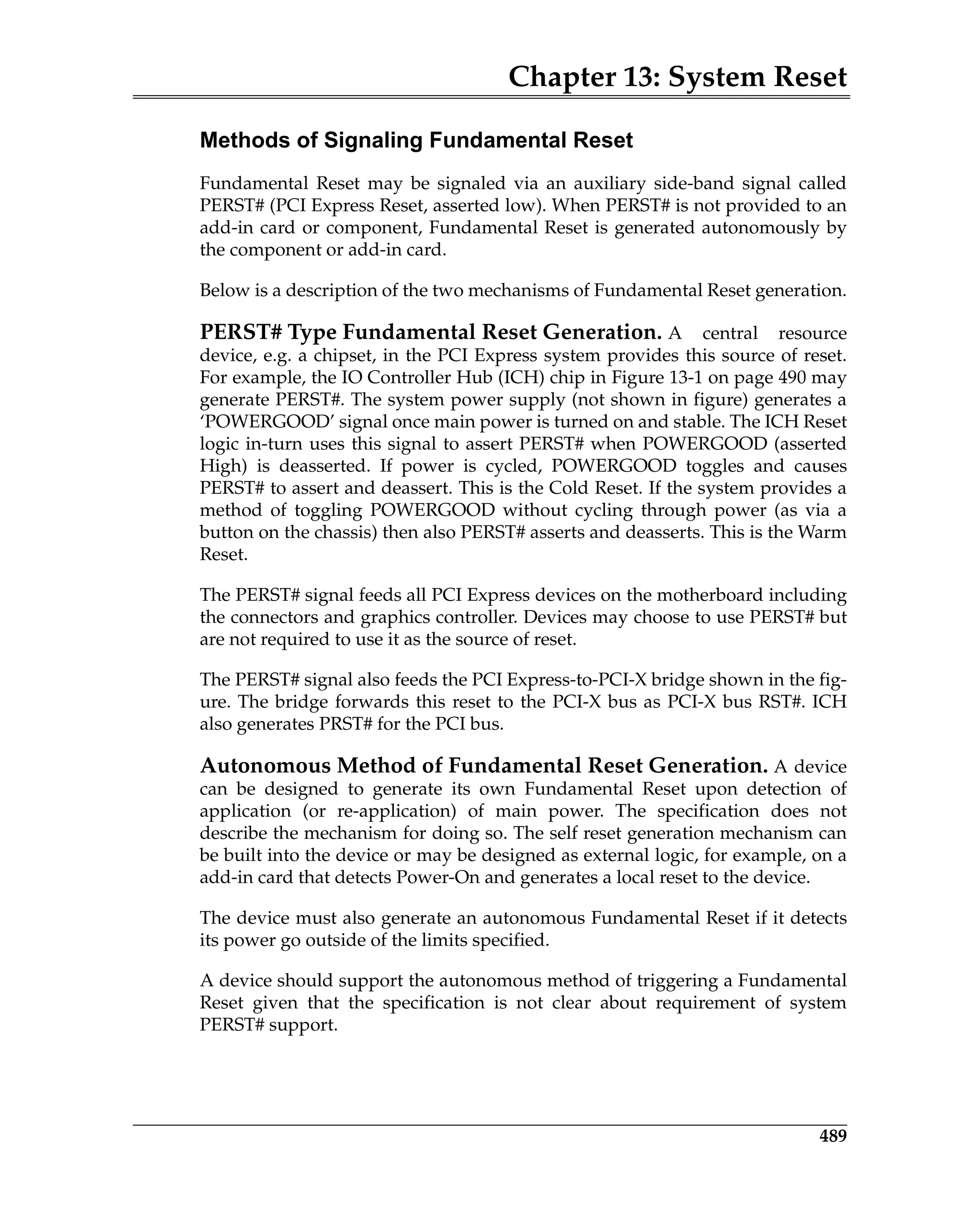 Chapter 13: System Reset
489
Methods of Signaling Fundamental Reset
Fundamental Reset may be signaled via an auxiliary side-band signal called
PERST# (PCI Express Reset, asserted low). When PERST# is not provided to an
add-in card or component, Fundamental Reset is generated autonomously by
the component or add-in card.
Below is a description of the two mechanisms of Fundamental Reset generation.
PERST# Type Fundamental Reset Generation. A central resource
device, e.g. a chipset, in the PCI Express system provides this source of reset.
For example, the IO Controller Hub (ICH) chip in Figure 13-1 on page 490 may
generate PERST#. The system power supply (not shown in figure) generates a
‘POWERGOOD’ signal once main power is turned on and stable. The ICH Reset
logic in-turn uses this signal to assert PERST# when POWERGOOD (asserted
High) is deasserted. If power is cycled, POWERGOOD toggles and causes
PERST# to assert and deassert. This is the Cold Reset. If the system provides a
method of toggling POWERGOOD without cycling through power (as via a
button on the chassis) then also PERST# asserts and deasserts. This is the Warm
Reset.
The PERST# signal feeds all PCI Express devices on the motherboard including
the connectors and graphics controller. Devices may choose to use PERST# but
are not required to use it as the source of reset.
The PERST# signal also feeds the PCI Express-to-PCI-X bridge shown in the fig-
ure. The bridge forwards this reset to the PCI-X bus as PCI-X bus RST#. ICH
also generates PRST# for the PCI bus.
Autonomous Method of Fundamental Reset Generation. A device
can be designed to generate its own Fundamental Reset upon detection of
application (or re-application) of main power. The specification does not
describe the mechanism for doing so. The self reset generation mechanism can
be built into the device or may be designed as external logic, for example, on a
add-in card that detects Power-On and generates a local reset to the device.
The device must also generate an autonomous Fundamental Reset if it detects
its power go outside of the limits specified.
A device should support the autonomous method of triggering a Fundamental
Reset given that the specification is not clear about requirement of system
PERST# support.
 