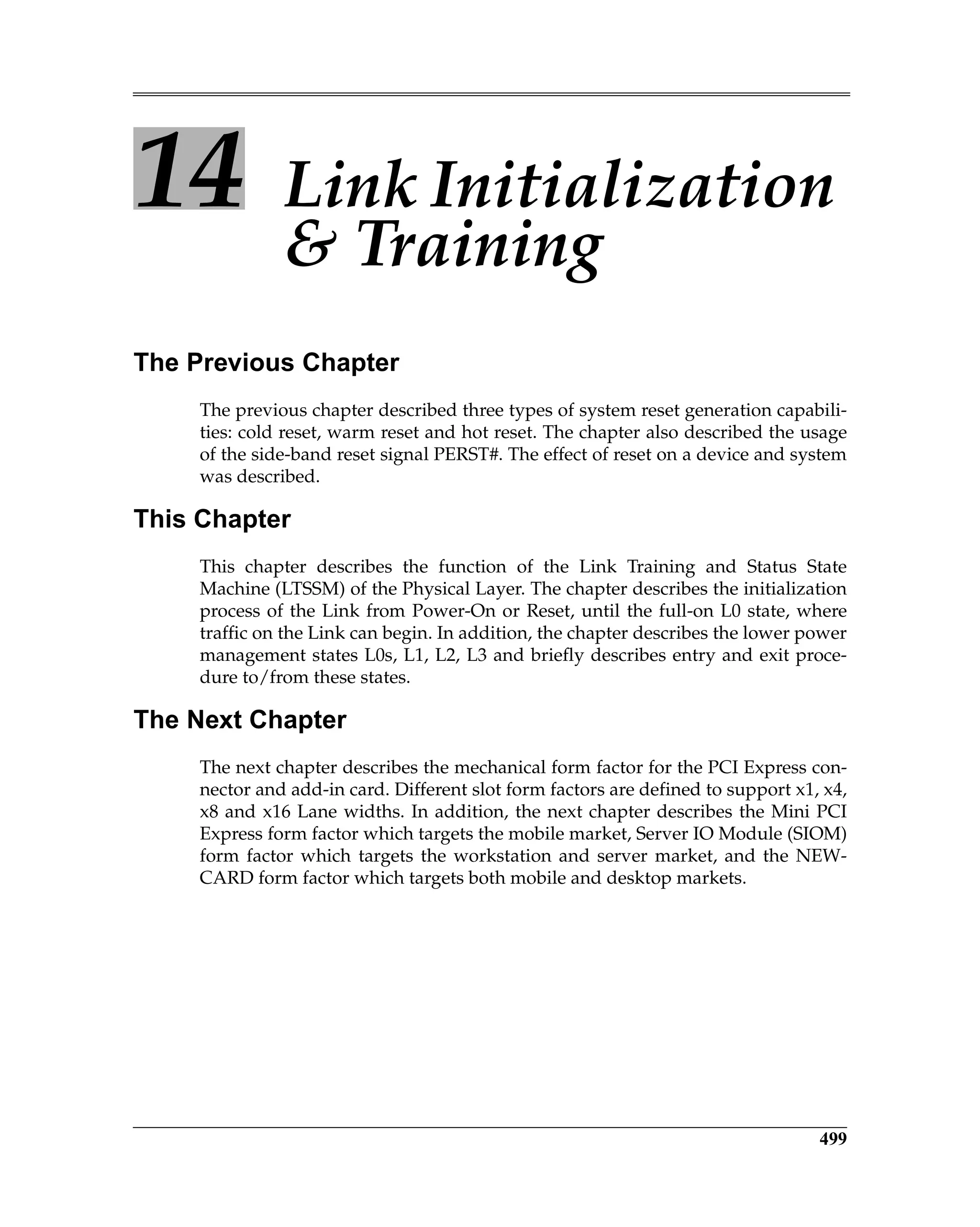 499
14 Link Initialization
& Training
The Previous Chapter
The previous chapter described three types of system reset generation capabili-
ties: cold reset, warm reset and hot reset. The chapter also described the usage
of the side-band reset signal PERST#. The effect of reset on a device and system
was described.
This Chapter
This chapter describes the function of the Link Training and Status State
Machine (LTSSM) of the Physical Layer. The chapter describes the initialization
process of the Link from Power-On or Reset, until the full-on L0 state, where
traffic on the Link can begin. In addition, the chapter describes the lower power
management states L0s, L1, L2, L3 and briefly describes entry and exit proce-
dure to/from these states.
The Next Chapter
The next chapter describes the mechanical form factor for the PCI Express con-
nector and add-in card. Different slot form factors are defined to support x1, x4,
x8 and x16 Lane widths. In addition, the next chapter describes the Mini PCI
Express form factor which targets the mobile market, Server IO Module (SIOM)
form factor which targets the workstation and server market, and the NEW-
CARD form factor which targets both mobile and desktop markets.
 