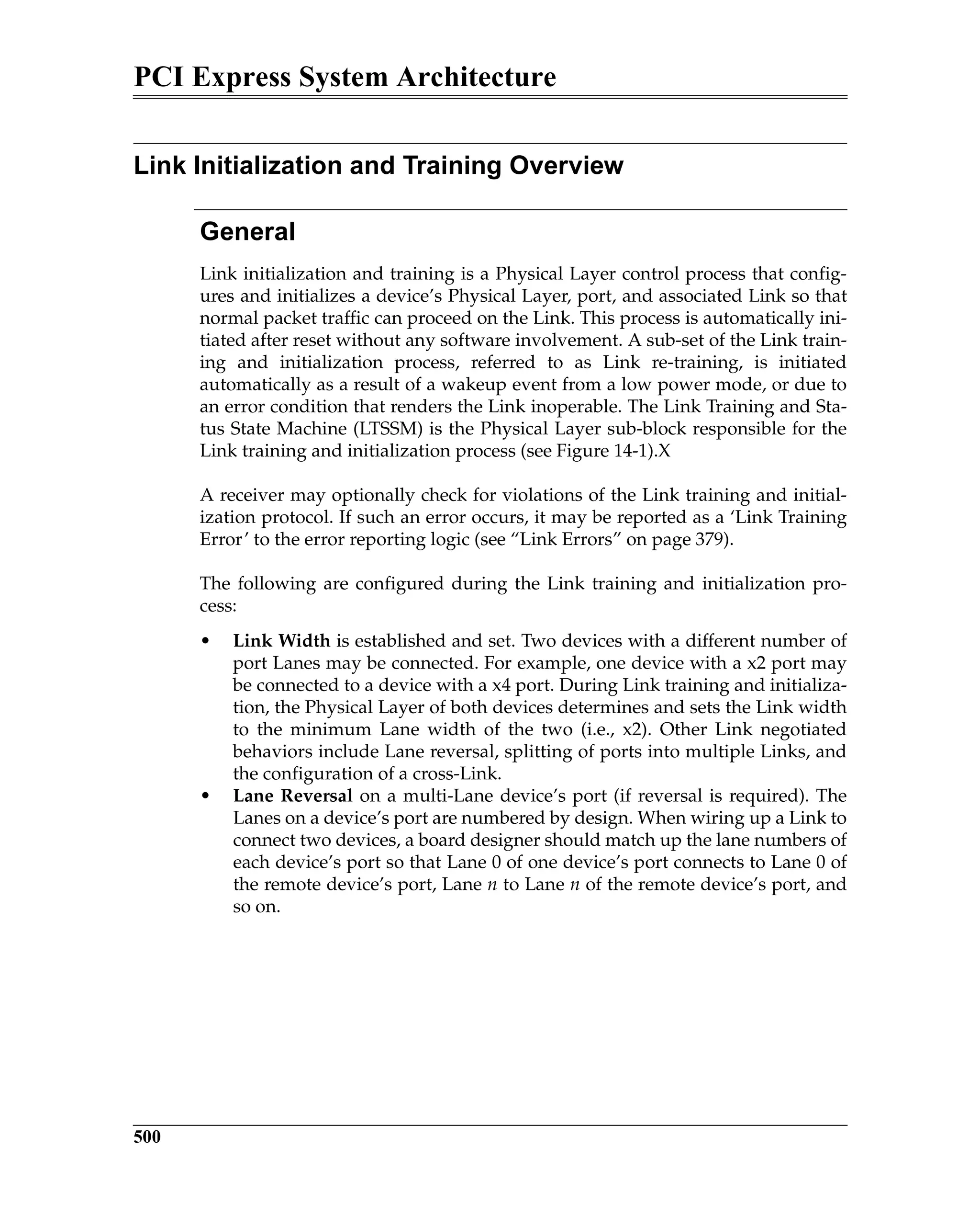 PCI Express System Architecture
500
Link Initialization and Training Overview
General
Link initialization and training is a Physical Layer control process that config-
ures and initializes a device’s Physical Layer, port, and associated Link so that
normal packet traffic can proceed on the Link. This process is automatically ini-
tiated after reset without any software involvement. A sub-set of the Link train-
ing and initialization process, referred to as Link re-training, is initiated
automatically as a result of a wakeup event from a low power mode, or due to
an error condition that renders the Link inoperable. The Link Training and Sta-
tus State Machine (LTSSM) is the Physical Layer sub-block responsible for the
Link training and initialization process (see Figure 14-1).X
A receiver may optionally check for violations of the Link training and initial-
ization protocol. If such an error occurs, it may be reported as a ‘Link Training
Error’ to the error reporting logic (see “Link Errors” on page 379).
The following are configured during the Link training and initialization pro-
cess:
• Link Width is established and set. Two devices with a different number of
port Lanes may be connected. For example, one device with a x2 port may
be connected to a device with a x4 port. During Link training and initializa-
tion, the Physical Layer of both devices determines and sets the Link width
to the minimum Lane width of the two (i.e., x2). Other Link negotiated
behaviors include Lane reversal, splitting of ports into multiple Links, and
the configuration of a cross-Link.
• Lane Reversal on a multi-Lane device’s port (if reversal is required). The
Lanes on a device’s port are numbered by design. When wiring up a Link to
connect two devices, a board designer should match up the lane numbers of
each device’s port so that Lane 0 of one device’s port connects to Lane 0 of
the remote device’s port, Lane n to Lane n of the remote device’s port, and
so on.
 