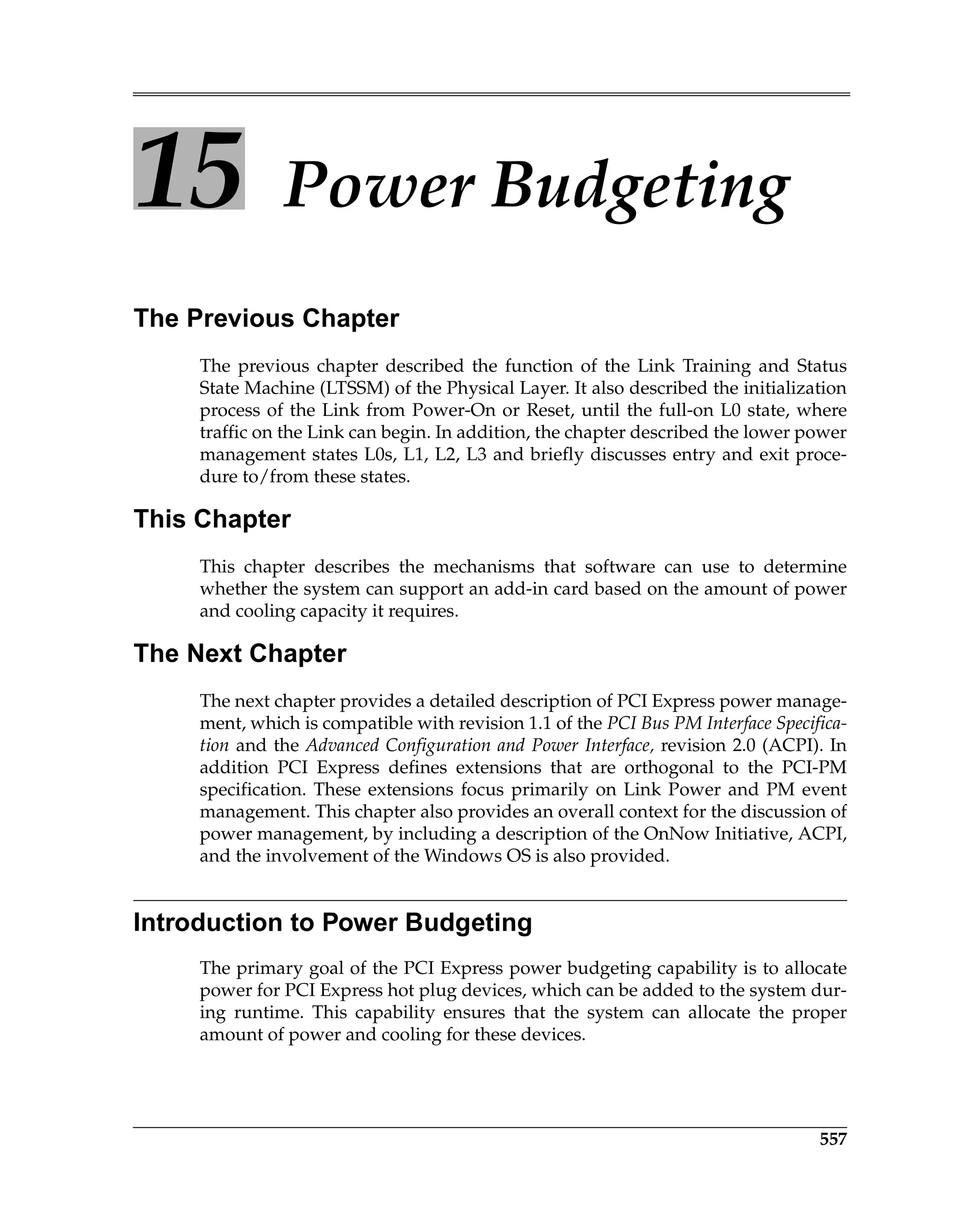 557
15 Power Budgeting
The Previous Chapter
The previous chapter described the function of the Link Training and Status
State Machine (LTSSM) of the Physical Layer. It also described the initialization
process of the Link from Power-On or Reset, until the full-on L0 state, where
traffic on the Link can begin. In addition, the chapter described the lower power
management states L0s, L1, L2, L3 and briefly discusses entry and exit proce-
dure to/from these states.
This Chapter
This chapter describes the mechanisms that software can use to determine
whether the system can support an add-in card based on the amount of power
and cooling capacity it requires.
The Next Chapter
The next chapter provides a detailed description of PCI Express power manage-
ment, which is compatible with revision 1.1 of the PCI Bus PM Interface Specifica-
tion and the Advanced Configuration and Power Interface, revision 2.0 (ACPI). In
addition PCI Express defines extensions that are orthogonal to the PCI-PM
specification. These extensions focus primarily on Link Power and PM event
management. This chapter also provides an overall context for the discussion of
power management, by including a description of the OnNow Initiative, ACPI,
and the involvement of the Windows OS is also provided.
Introduction to Power Budgeting
The primary goal of the PCI Express power budgeting capability is to allocate
power for PCI Express hot plug devices, which can be added to the system dur-
ing runtime. This capability ensures that the system can allocate the proper
amount of power and cooling for these devices.
 