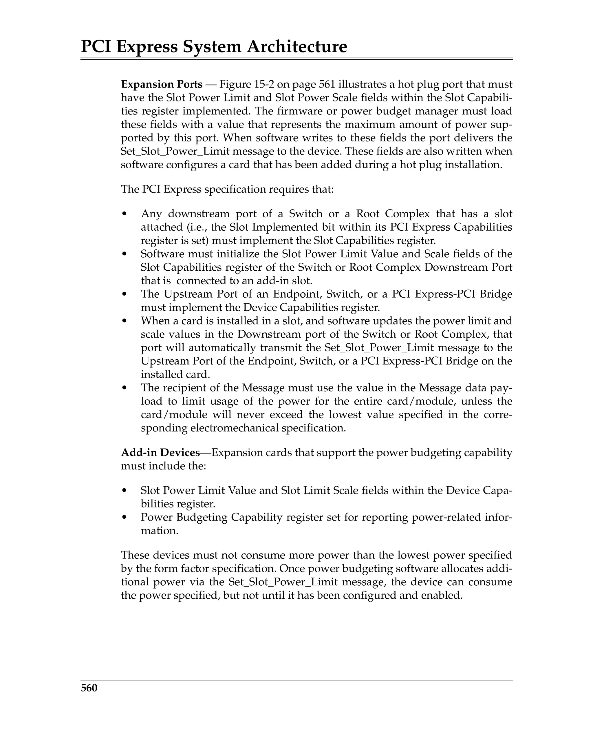 PCI Express System Architecture
560
Expansion Ports — Figure 15-2 on page 561 illustrates a hot plug port that must
have the Slot Power Limit and Slot Power Scale fields within the Slot Capabili-
ties register implemented. The firmware or power budget manager must load
these fields with a value that represents the maximum amount of power sup-
ported by this port. When software writes to these fields the port delivers the
Set_Slot_Power_Limit message to the device. These fields are also written when
software configures a card that has been added during a hot plug installation.
The PCI Express specification requires that:
• Any downstream port of a Switch or a Root Complex that has a slot
attached (i.e., the Slot Implemented bit within its PCI Express Capabilities
register is set) must implement the Slot Capabilities register.
• Software must initialize the Slot Power Limit Value and Scale fields of the
Slot Capabilities register of the Switch or Root Complex Downstream Port
that is connected to an add-in slot.
• The Upstream Port of an Endpoint, Switch, or a PCI Express-PCI Bridge
must implement the Device Capabilities register.
• When a card is installed in a slot, and software updates the power limit and
scale values in the Downstream port of the Switch or Root Complex, that
port will automatically transmit the Set_Slot_Power_Limit message to the
Upstream Port of the Endpoint, Switch, or a PCI Express-PCI Bridge on the
installed card.
• The recipient of the Message must use the value in the Message data pay-
load to limit usage of the power for the entire card/module, unless the
card/module will never exceed the lowest value specified in the corre-
sponding electromechanical specification.
Add-in Devices—Expansion cards that support the power budgeting capability
must include the:
• Slot Power Limit Value and Slot Limit Scale fields within the Device Capa-
bilities register.
• Power Budgeting Capability register set for reporting power-related infor-
mation.
These devices must not consume more power than the lowest power specified
by the form factor specification. Once power budgeting software allocates addi-
tional power via the Set_Slot_Power_Limit message, the device can consume
the power specified, but not until it has been configured and enabled.
 