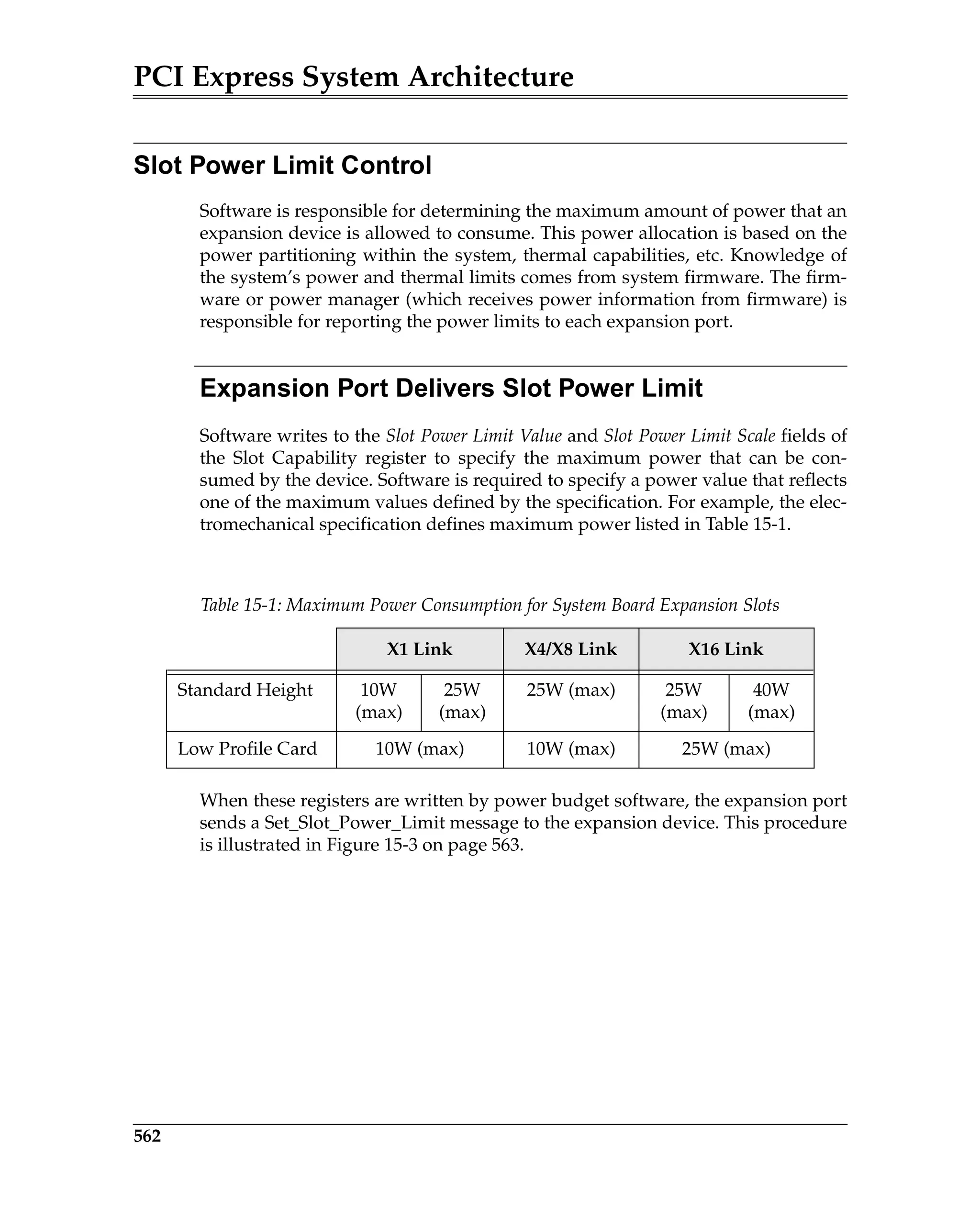 PCI Express System Architecture
562
Slot Power Limit Control
Software is responsible for determining the maximum amount of power that an
expansion device is allowed to consume. This power allocation is based on the
power partitioning within the system, thermal capabilities, etc. Knowledge of
the system’s power and thermal limits comes from system firmware. The firm-
ware or power manager (which receives power information from firmware) is
responsible for reporting the power limits to each expansion port.
Expansion Port Delivers Slot Power Limit
Software writes to the Slot Power Limit Value and Slot Power Limit Scale fields of
the Slot Capability register to specify the maximum power that can be con-
sumed by the device. Software is required to specify a power value that reflects
one of the maximum values defined by the specification. For example, the elec-
tromechanical specification defines maximum power listed in Table 15-1.
When these registers are written by power budget software, the expansion port
sends a Set_Slot_Power_Limit message to the expansion device. This procedure
is illustrated in Figure 15-3 on page 563.
Table 15-1: Maximum Power Consumption for System Board Expansion Slots
X1 Link X4/X8 Link X16 Link
Standard Height 10W
(max)
25W
(max)
25W (max) 25W
(max)
40W
(max)
Low Profile Card 10W (max) 10W (max) 25W (max)
 