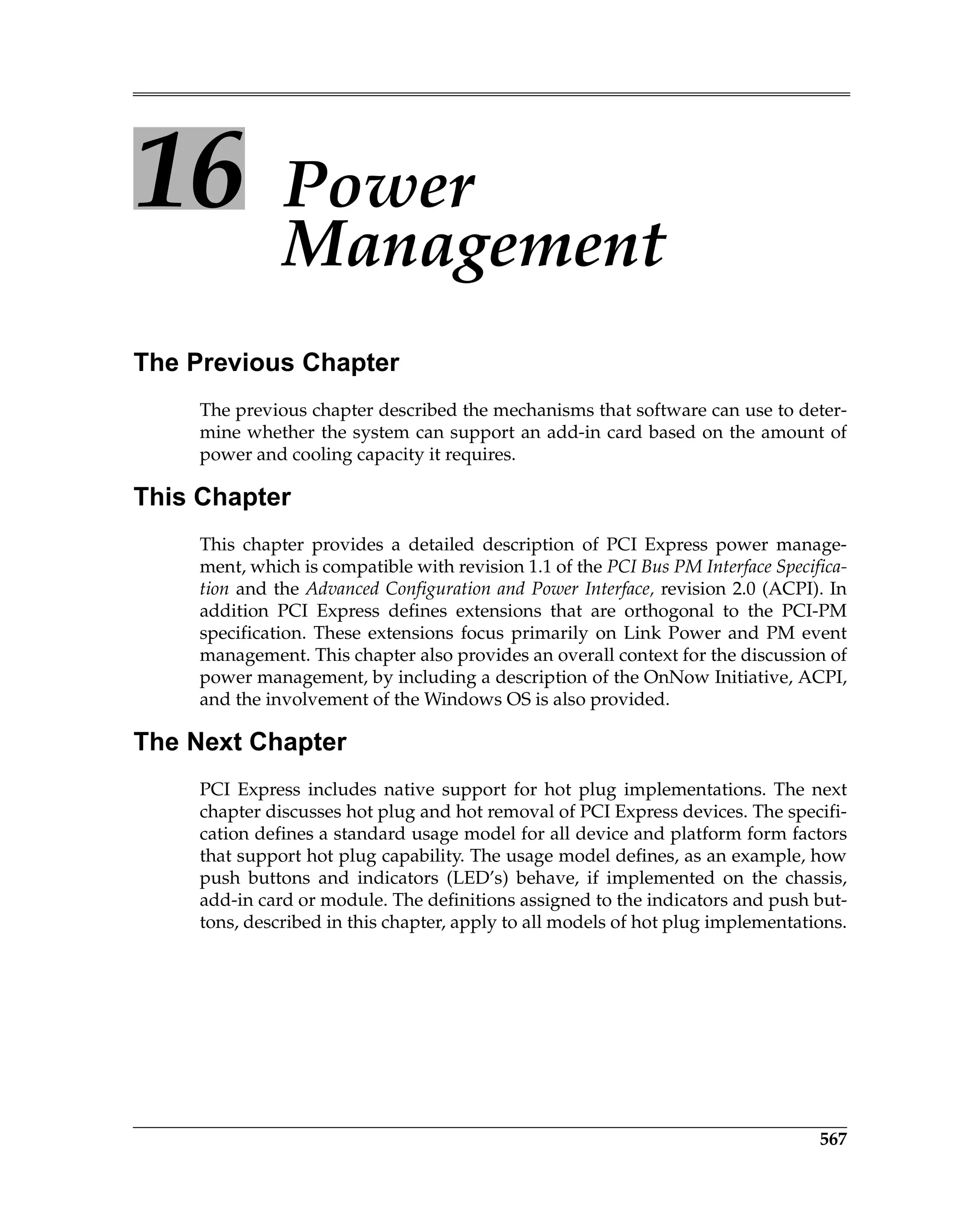 567
16 Power
Management
The Previous Chapter
The previous chapter described the mechanisms that software can use to deter-
mine whether the system can support an add-in card based on the amount of
power and cooling capacity it requires.
This Chapter
This chapter provides a detailed description of PCI Express power manage-
ment, which is compatible with revision 1.1 of the PCI Bus PM Interface Specifica-
tion and the Advanced Configuration and Power Interface, revision 2.0 (ACPI). In
addition PCI Express defines extensions that are orthogonal to the PCI-PM
specification. These extensions focus primarily on Link Power and PM event
management. This chapter also provides an overall context for the discussion of
power management, by including a description of the OnNow Initiative, ACPI,
and the involvement of the Windows OS is also provided.
The Next Chapter
PCI Express includes native support for hot plug implementations. The next
chapter discusses hot plug and hot removal of PCI Express devices. The specifi-
cation defines a standard usage model for all device and platform form factors
that support hot plug capability. The usage model defines, as an example, how
push buttons and indicators (LED’s) behave, if implemented on the chassis,
add-in card or module. The definitions assigned to the indicators and push but-
tons, described in this chapter, apply to all models of hot plug implementations.
 