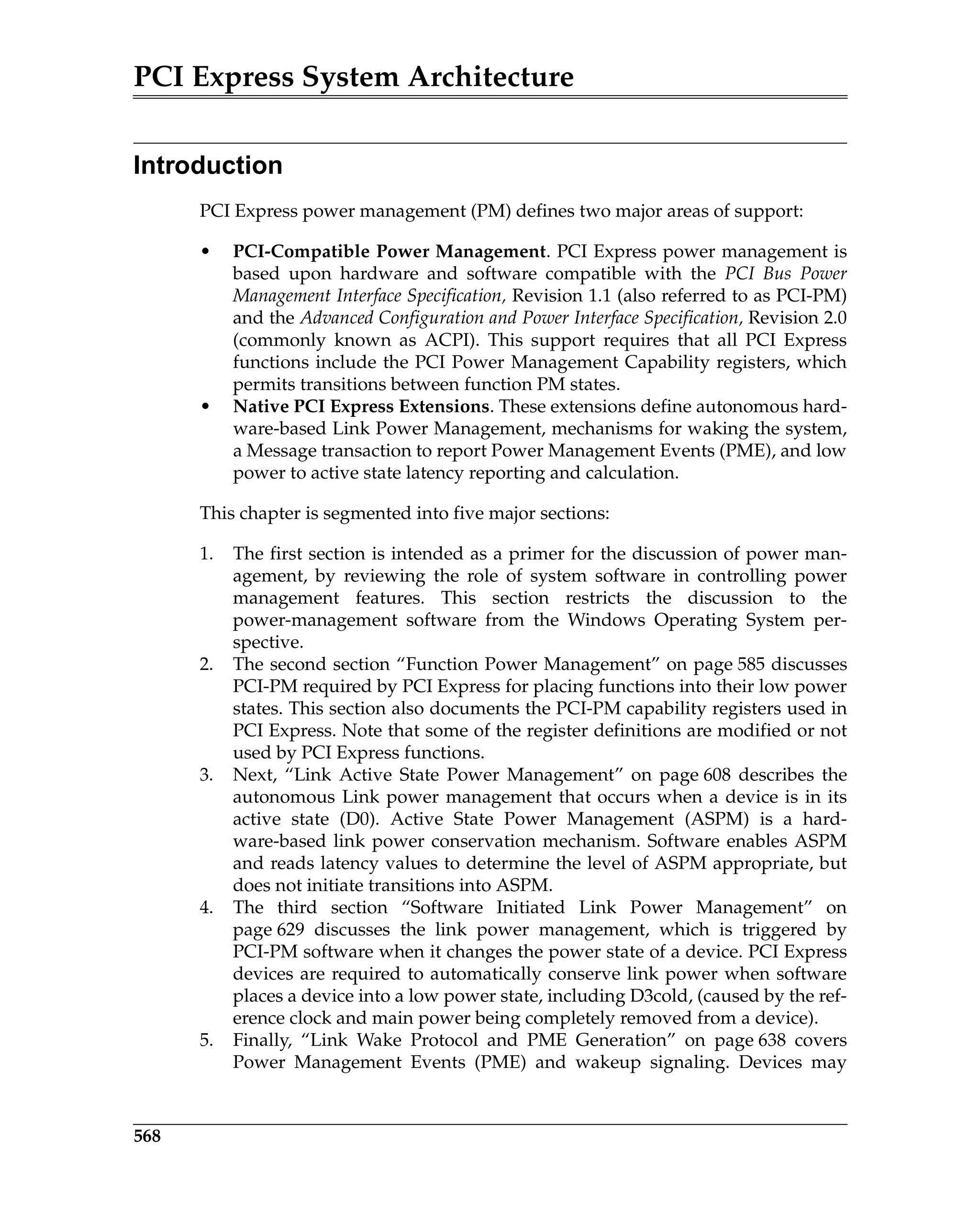 PCI Express System Architecture
568
Introduction
PCI Express power management (PM) defines two major areas of support:
• PCI-Compatible Power Management. PCI Express power management is
based upon hardware and software compatible with the PCI Bus Power
Management Interface Specification, Revision 1.1 (also referred to as PCI-PM)
and the Advanced Configuration and Power Interface Specification, Revision 2.0
(commonly known as ACPI). This support requires that all PCI Express
functions include the PCI Power Management Capability registers, which
permits transitions between function PM states.
• Native PCI Express Extensions. These extensions define autonomous hard-
ware-based Link Power Management, mechanisms for waking the system,
a Message transaction to report Power Management Events (PME), and low
power to active state latency reporting and calculation.
This chapter is segmented into five major sections:
1. The first section is intended as a primer for the discussion of power man-
agement, by reviewing the role of system software in controlling power
management features. This section restricts the discussion to the
power-management software from the Windows Operating System per-
spective.
2. The second section “Function Power Management” on page 585 discusses
PCI-PM required by PCI Express for placing functions into their low power
states. This section also documents the PCI-PM capability registers used in
PCI Express. Note that some of the register definitions are modified or not
used by PCI Express functions.
3. Next, “Link Active State Power Management” on page 608 describes the
autonomous Link power management that occurs when a device is in its
active state (D0). Active State Power Management (ASPM) is a hard-
ware-based link power conservation mechanism. Software enables ASPM
and reads latency values to determine the level of ASPM appropriate, but
does not initiate transitions into ASPM.
4. The third section “Software Initiated Link Power Management” on
page 629 discusses the link power management, which is triggered by
PCI-PM software when it changes the power state of a device. PCI Express
devices are required to automatically conserve link power when software
places a device into a low power state, including D3cold, (caused by the ref-
erence clock and main power being completely removed from a device).
5. Finally, “Link Wake Protocol and PME Generation” on page 638 covers
Power Management Events (PME) and wakeup signaling. Devices may
 