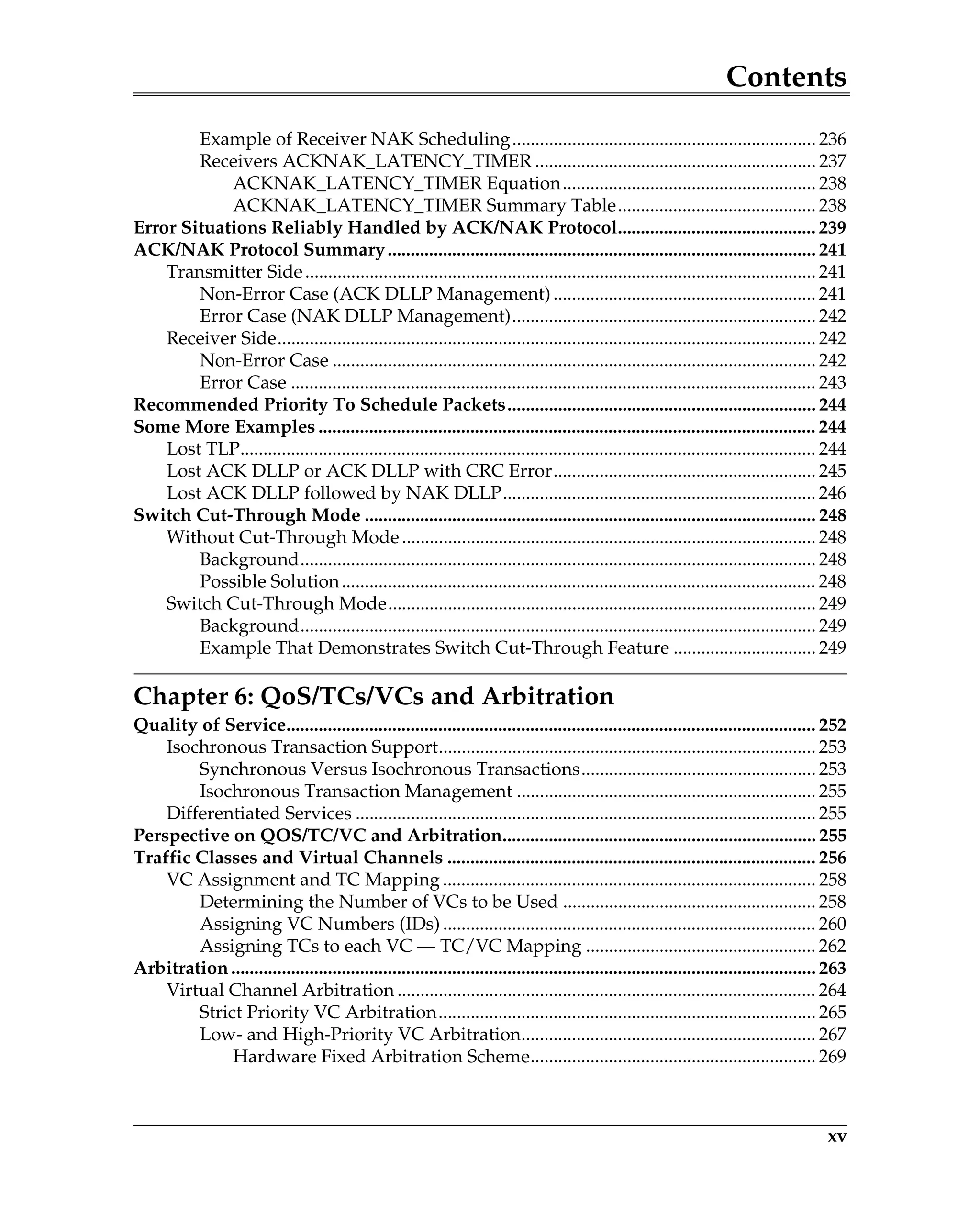 Contents
xv
Example of Receiver NAK Scheduling.................................................................. 236
Receivers ACKNAK_LATENCY_TIMER ............................................................. 237
ACKNAK_LATENCY_TIMER Equation....................................................... 238
ACKNAK_LATENCY_TIMER Summary Table........................................... 238
Error Situations Reliably Handled by ACK/NAK Protocol........................................... 239
ACK/NAK Protocol Summary............................................................................................. 241
Transmitter Side............................................................................................................... 241
Non-Error Case (ACK DLLP Management)......................................................... 241
Error Case (NAK DLLP Management).................................................................. 242
Receiver Side..................................................................................................................... 242
Non-Error Case ......................................................................................................... 242
Error Case .................................................................................................................. 243
Recommended Priority To Schedule Packets................................................................... 244
Some More Examples ............................................................................................................ 244
Lost TLP............................................................................................................................. 244
Lost ACK DLLP or ACK DLLP with CRC Error......................................................... 245
Lost ACK DLLP followed by NAK DLLP.................................................................... 246
Switch Cut-Through Mode .................................................................................................. 248
Without Cut-Through Mode.......................................................................................... 248
Background................................................................................................................ 248
Possible Solution....................................................................................................... 248
Switch Cut-Through Mode............................................................................................. 249
Background................................................................................................................ 249
Example That Demonstrates Switch Cut-Through Feature ............................... 249
Chapter 6: QoS/TCs/VCs and Arbitration
Quality of Service................................................................................................................... 252
Isochronous Transaction Support.................................................................................. 253
Synchronous Versus Isochronous Transactions................................................... 253
Isochronous Transaction Management ................................................................. 255
Differentiated Services .................................................................................................... 255
Perspective on QOS/TC/VC and Arbitration.................................................................... 255
Traffic Classes and Virtual Channels ................................................................................ 256
VC Assignment and TC Mapping ................................................................................. 258
Determining the Number of VCs to be Used ....................................................... 258
Assigning VC Numbers (IDs) ................................................................................. 260
Assigning TCs to each VC — TC/VC Mapping .................................................. 262
Arbitration............................................................................................................................... 263
Virtual Channel Arbitration ........................................................................................... 264
Strict Priority VC Arbitration.................................................................................. 265
Low- and High-Priority VC Arbitration................................................................ 267
Hardware Fixed Arbitration Scheme.............................................................. 269
 