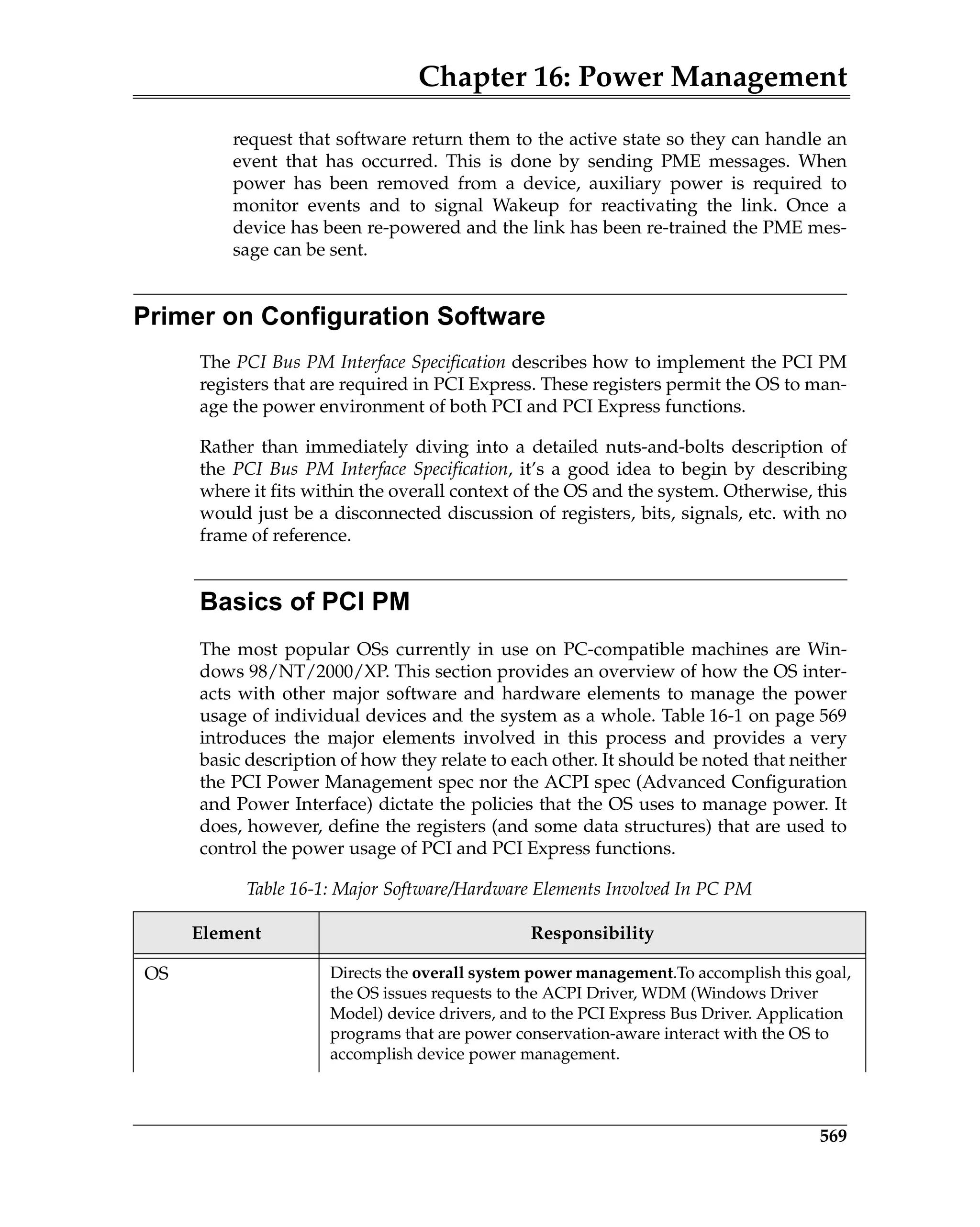 Chapter 16: Power Management
569
request that software return them to the active state so they can handle an
event that has occurred. This is done by sending PME messages. When
power has been removed from a device, auxiliary power is required to
monitor events and to signal Wakeup for reactivating the link. Once a
device has been re-powered and the link has been re-trained the PME mes-
sage can be sent.
Primer on Configuration Software
The PCI Bus PM Interface Specification describes how to implement the PCI PM
registers that are required in PCI Express. These registers permit the OS to man-
age the power environment of both PCI and PCI Express functions.
Rather than immediately diving into a detailed nuts-and-bolts description of
the PCI Bus PM Interface Specification, it’s a good idea to begin by describing
where it fits within the overall context of the OS and the system. Otherwise, this
would just be a disconnected discussion of registers, bits, signals, etc. with no
frame of reference.
Basics of PCI PM
The most popular OSs currently in use on PC-compatible machines are Win-
dows 98/NT/2000/XP. This section provides an overview of how the OS inter-
acts with other major software and hardware elements to manage the power
usage of individual devices and the system as a whole. Table 16-1 on page 569
introduces the major elements involved in this process and provides a very
basic description of how they relate to each other. It should be noted that neither
the PCI Power Management spec nor the ACPI spec (Advanced Configuration
and Power Interface) dictate the policies that the OS uses to manage power. It
does, however, define the registers (and some data structures) that are used to
control the power usage of PCI and PCI Express functions.
Table 16-1: Major Software/Hardware Elements Involved In PC PM
Element Responsibility
OS Directs the overall system power management.To accomplish this goal,
the OS issues requests to the ACPI Driver, WDM (Windows Driver
Model) device drivers, and to the PCI Express Bus Driver. Application
programs that are power conservation-aware interact with the OS to
accomplish device power management.
 