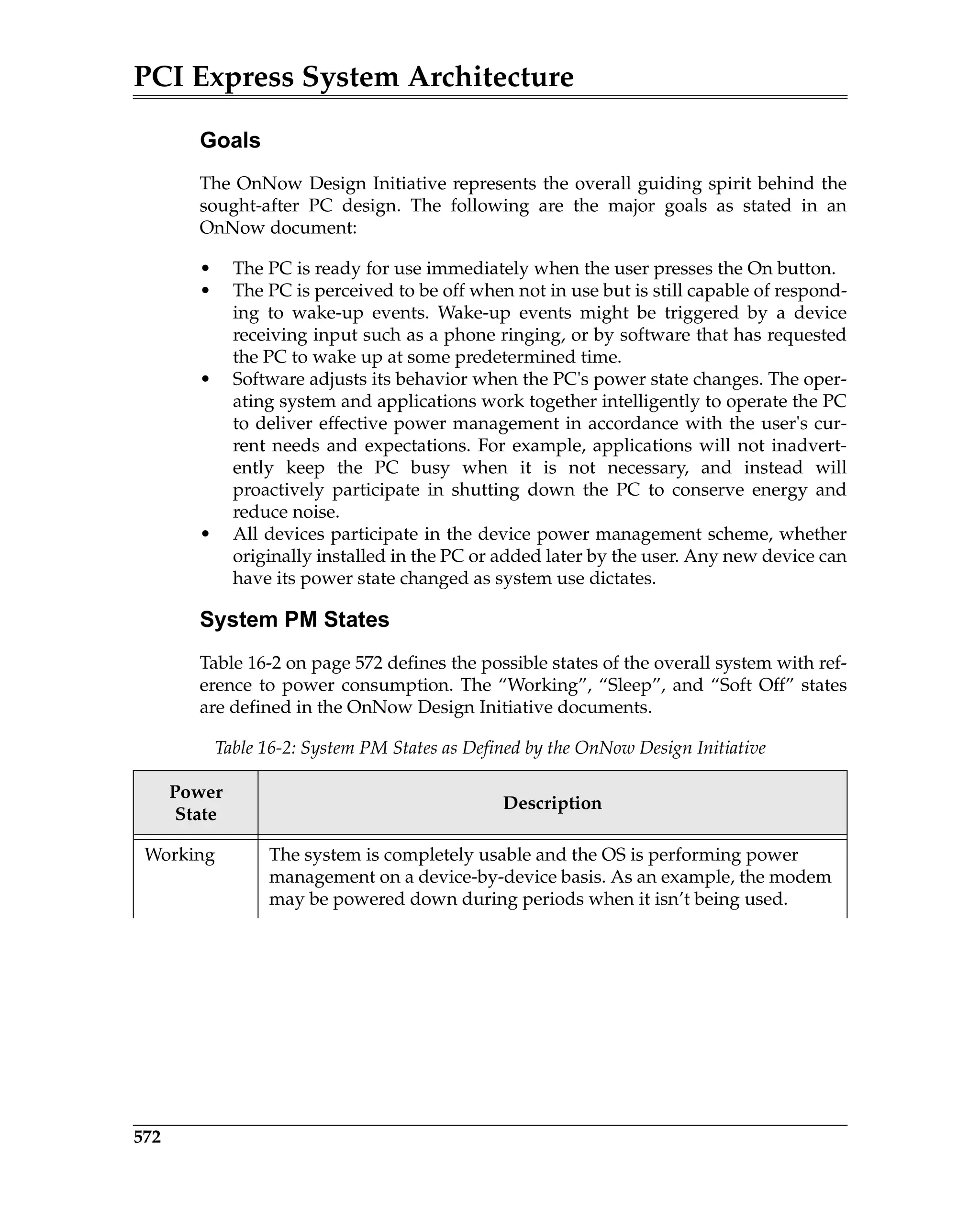 PCI Express System Architecture
572
Goals
The OnNow Design Initiative represents the overall guiding spirit behind the
sought-after PC design. The following are the major goals as stated in an
OnNow document:
• The PC is ready for use immediately when the user presses the On button.
• The PC is perceived to be off when not in use but is still capable of respond-
ing to wake-up events. Wake-up events might be triggered by a device
receiving input such as a phone ringing, or by software that has requested
the PC to wake up at some predetermined time.
• Software adjusts its behavior when the PC's power state changes. The oper-
ating system and applications work together intelligently to operate the PC
to deliver effective power management in accordance with the user's cur-
rent needs and expectations. For example, applications will not inadvert-
ently keep the PC busy when it is not necessary, and instead will
proactively participate in shutting down the PC to conserve energy and
reduce noise.
• All devices participate in the device power management scheme, whether
originally installed in the PC or added later by the user. Any new device can
have its power state changed as system use dictates.
System PM States
Table 16-2 on page 572 defines the possible states of the overall system with ref-
erence to power consumption. The “Working”, “Sleep”, and “Soft Off” states
are defined in the OnNow Design Initiative documents.
Table 16-2: System PM States as Defined by the OnNow Design Initiative
Power
State
Description
Working The system is completely usable and the OS is performing power
management on a device-by-device basis. As an example, the modem
may be powered down during periods when it isn’t being used.
 