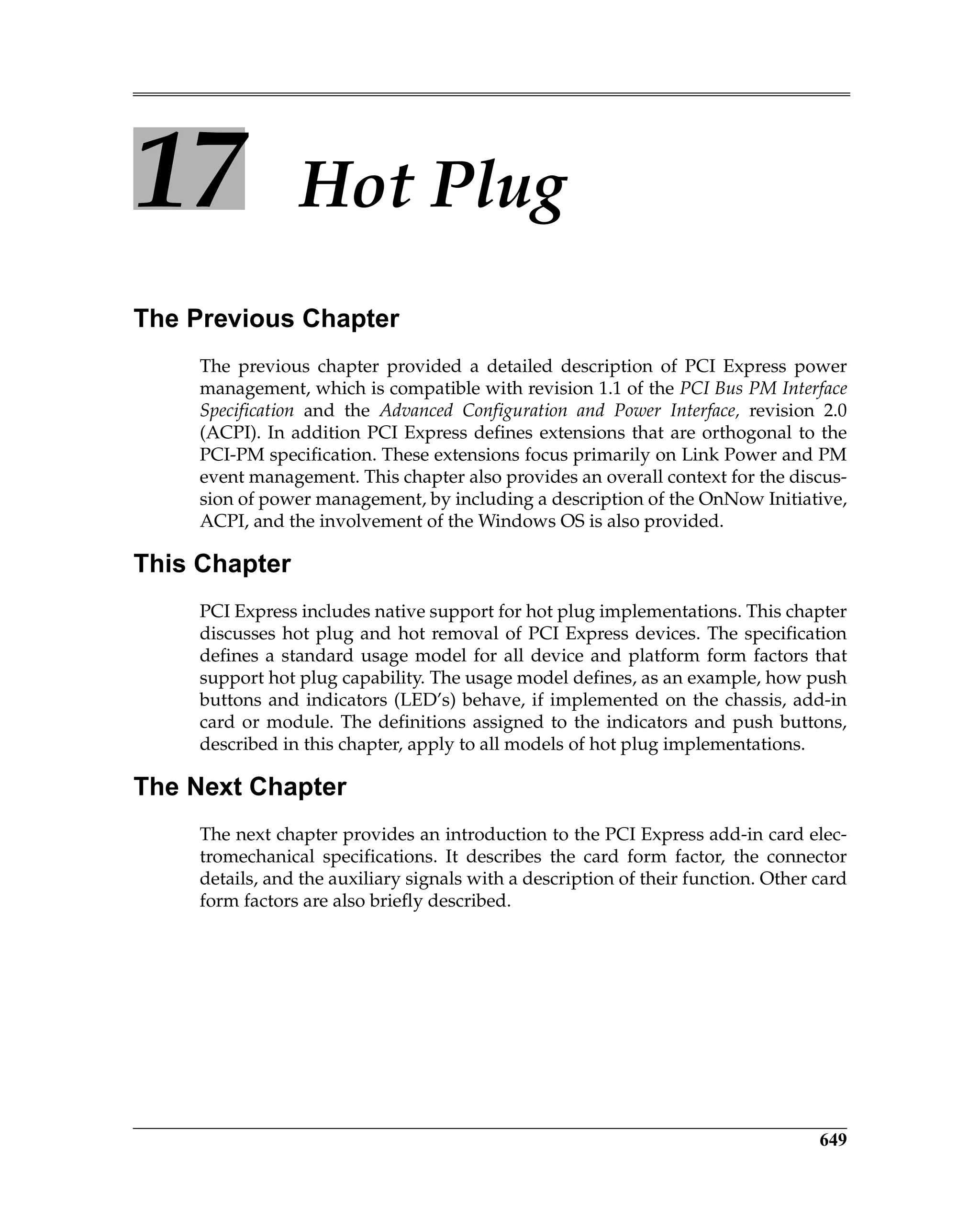 649
17 Hot Plug
The Previous Chapter
The previous chapter provided a detailed description of PCI Express power
management, which is compatible with revision 1.1 of the PCI Bus PM Interface
Specification and the Advanced Configuration and Power Interface, revision 2.0
(ACPI). In addition PCI Express defines extensions that are orthogonal to the
PCI-PM specification. These extensions focus primarily on Link Power and PM
event management. This chapter also provides an overall context for the discus-
sion of power management, by including a description of the OnNow Initiative,
ACPI, and the involvement of the Windows OS is also provided.
This Chapter
PCI Express includes native support for hot plug implementations. This chapter
discusses hot plug and hot removal of PCI Express devices. The specification
defines a standard usage model for all device and platform form factors that
support hot plug capability. The usage model defines, as an example, how push
buttons and indicators (LED’s) behave, if implemented on the chassis, add-in
card or module. The definitions assigned to the indicators and push buttons,
described in this chapter, apply to all models of hot plug implementations.
The Next Chapter
The next chapter provides an introduction to the PCI Express add-in card elec-
tromechanical specifications. It describes the card form factor, the connector
details, and the auxiliary signals with a description of their function. Other card
form factors are also briefly described.
 
